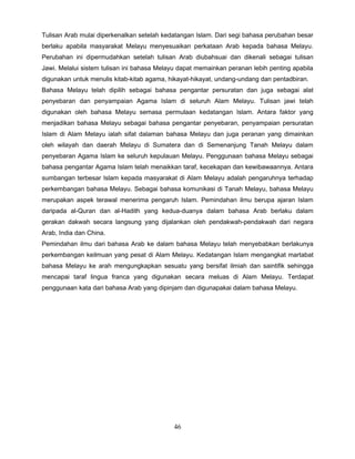 Tulisan Arab mulai diperkenalkan setelah kedatangan Islam. Dari segi bahasa perubahan besar
berlaku apabila masyarakat Melayu menyesuaikan perkataan Arab kepada bahasa Melayu.
Perubahan ini dipermudahkan setelah tulisan Arab diubahsuai dan dikenali sebagai tulisan
Jawi. Melalui sistem tulisan ini bahasa Melayu dapat memainkan peranan lebih penting apabila
digunakan untuk menulis kitab-kitab agama, hikayat-hikayat, undang-undang dan pentadbiran.
Bahasa Melayu telah dipilih sebagai bahasa pengantar persuratan dan juga sebagai alat
penyebaran dan penyampaian Agama Islam di seluruh Alam Melayu. Tulisan jawi telah
digunakan oleh bahasa Melayu semasa permulaan kedatangan Islam. Antara faktor yang
menjadikan bahasa Melayu sebagai bahasa pengantar penyebaran, penyampaian persuratan
Islam di Alam Melayu ialah sifat dalaman bahasa Melayu dan juga peranan yang dimainkan
oleh wilayah dan daerah Melayu di Sumatera dan di Semenanjung Tanah Melayu dalam
penyebaran Agama Islam ke seluruh kepulauan Melayu. Penggunaan bahasa Melayu sebagai
bahasa pengantar Agama Islam telah menaikkan taraf, kecekapan dan kewibawaannya. Antara
sumbangan terbesar Islam kepada masyarakat di Alam Melayu adalah pengaruhnya terhadap
perkembangan bahasa Melayu. Sebagai bahasa komunikasi di Tanah Melayu, bahasa Melayu
merupakan aspek terawal menerima pengaruh Islam. Pemindahan ilmu berupa ajaran Islam
daripada al-Quran dan al-Hadith yang kedua-duanya dalam bahasa Arab berlaku dalam
gerakan dakwah secara langsung yang dijalankan oleh pendakwah-pendakwah dari negara
Arab, India dan China.
Pemindahan ilmu dari bahasa Arab ke dalam bahasa Melayu telah menyebabkan berlakunya
perkembangan keilmuan yang pesat di Alam Melayu. Kedatangan Islam mengangkat martabat
bahasa Melayu ke arah mengungkapkan sesuatu yang bersifat ilmiah dan saintifik sehingga
mencapai taraf lingua franca yang digunakan secara meluas di Alam Melayu. Terdapat
penggunaan kata dari bahasa Arab yang dipinjam dan digunapakai dalam bahasa Melayu.




                                            46
 
