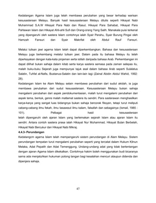 Kedatangan Agama Islam juga telah membawa perubahan yang besar terhadap warisan
kesusasteraan Melayu. Banyak hasil kesusasteraan Melayu ditulis seperti Hikayat Nabi
Muhammad S.A.W Hikayat Para Nabi dan Rasul, Hikayat Para Sahabat, Hikayat Para
Pahlawan Islam dan Hikayat Ahli-ahli Sufi dan Orang-orang Yang Salih. Manakala puisi terkenal
yang dipengaruhi oleh sastera Islam contohnya ialah Syair Perahu, Syair Burung Pingai oleh
Hamzah       Fansuri     dan      Syair     Makrifat     oleh     Abdul      Rauf     Fansuri.


Melalui tulisan jawi agarna Islam telah dapat diperkembangkan. Bahasa dan kesusasteraan
Melayu juga berkembang melalui tulisan jawi. Dalam pada itu bahasa Melayu itu telah
diperkayakan dengan kata-kata pinjaman serta istilah daripada bahasa Arab. Perkembangan ini
dapat dilihat bukan sahaja dalarn kitab serta karya sastera semasa pada zaman selepas itu,
malah buku-buku Sejarah juga mempunyai tajuk asal dalam bahasa Arab seperti Sulalatus
Salatin, Tuhfat al-Nafis, Bustanus-Salatin dan lain-lain lagi (Zainal Abidin Abdul Wahid, 1992:
28).
Kedatangan Islam ke Alam Melayu selain membawa perubahan dari sudut akidah, ia juga
membawa perubahan dari sudut kesusasteraan. Kesusasteraan Melayu bukan sahaja
mengalami perubahan dari aspek pendokumentasian, malah turut mengalami perubahan dari
aspek tema, bentuk, genre malah matlamat sastera itu sendiri. Para sasterawan menghasilkan
karya-karya yang sangat luas bidangnya bukan sahaja bercorak fiksyen, tetapi turut meliputi
cabang-cabang ilmu fekah, ilmu tasawwut ilmu kalam, falsafah dan sebagainya (Ismail, 1985 :
101).                    Pelbagai                      hasil                    kesusasteraan
telah dipengaruhi oleh ajaran Islam yang bertemakan sejarah Islam atau ajaran Islam itu
sendiri. Antara contoh sastera prasa ialah Hikayat Nur Muhammad, Hikayat Bulan Berbelah,
Hikayat Nabi Bercukur dan Hikayat Nabi Mikraj.
4.4.3- Perundangan
Kedatangcm agarna Islam telah mempengaruhi sistem perundangan di Alam Melayu. Sistem
perundangan tempatan turut mengalami perubahan seperti yang tercatat dalam Hukum Kilnun
Melaka, Adat Pepatih dan Adat Temenggung. Undang-undang adat yang tidak bertentangan
dengan ajaran Agama Islam dikekalkan. Contohnya hakim boleh menggunakan budi bicaranya
sarna ada menjatuhkan hukuman potong tangan bagi kesalahan mencuri ataupun didenda dan
dipenjara sahaja.




                                              47
 