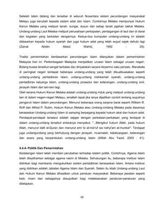 Setelah Islam datang dan tersebar di seluruh Nusantara sistem perundangan masyarakat
Melayu juga berubah kepada sistem adat dan Islam. Contohnya Melaka mempunyai Hukum
Kanun Melaka yang meliputi tanah, sungai, dusun dan setiap tanah jajahan takluk Melaka.
Undang-undang Laut Melaka meliputi perusahaan perkapalan, perdagangan di laut dan di darat
dan kegiatan yang berkaitan dengannya. Kedua-dua kumpulan undang-undang ini adalah
didasarkan kepada hukum syariah dan juga hukum adat yang telah wujud sejak dahulu lagi
(Zainal          Abidin             Abdul       Wahid,          1992           :          29).


Tradisi pemerintahan berdasarkan perundangan Islam dilanjutkan dalam pemerintahan
Malaysia hari ini. Perlembagaan Malaysia menjadikan urusan Islam sebagai urusan negeri.
Bidang kuasa tersebut sangat terbatas dan dinyatakan secara terperinci satu persatu. Manakala
di peringkat negeri terdapat beberapa undang-undang yang telah dikuatkuasakan seperti
undang-undang pentadbiran Islam, undang-undang mahkamah syariah, undang-undang
pentadbiran keluarga Islam, undang-undang prosedur dan keterangan, undang-undang sivil,
jenayah Islam dan lain-lain lagi.
Oleh kerana Hukum Kanun Melaka adalah undang-undang induk yang meliputi undang-undang
lain di dalam negeri-negeri Melayu, amatlah tepat jika ianya dijadikan contoh tentang wujudnya
pengaruh Islam dalam perundangan. Menurut beberapa orang sarjana barat seperti William R.
Roff dan Alfred P. Rubin, Hukum Kanun Melaka atau Undang-Undang Melaka pada dasamya
berasaskan Undang-undang Islam di samping berpegang kepada hukum akal dan hukum adat.
Pendapat-pendapat tersebut adalah sejajar dengan perkataan-perkataan yang terdapat di
dalam undang-undang tersebut antaranya menyebut, "...Mengikut hukum Allah, pada hukum
Allah, menurut dalil al-Quran dan menurut amr bi al-ma'ruf wa nahyi'ani al-munkar". Terdapat
juga undangundang yang berhubung dengan jenayah, muamalah, kekeluargaan, keterangan
dan acara yang berpandukan undang-undang Islam (Afifah Abu Yazid, 2003 : 41).


4.4.4- Politik Dan Pemerintahan
Kedatangan Islam telah memberi perubahan terhadap sistem politik. Contohnya, Agama Islam
telah diisytiharkan sebagai agama rasmi di Melaka. Sehubungan itu, beberapa institusi Islam
didirikan bagi membantu mengukuhkan sistem pentadbiran berasaskan Islam. Antara institusi
yang didirikan adalah Jabatan Agama Islam dan Syariah. Selain itu kitab Undang-undang Laut
dan Hukum Kanun Melaka dihasilkan untuk panduan masyarakat. Beberapa jawatan seperti
kadi, imam dan sebagainya diwujudkan bagi melaksanakan peraturan-peraturan yang
ditetapkan.



                                             48
 