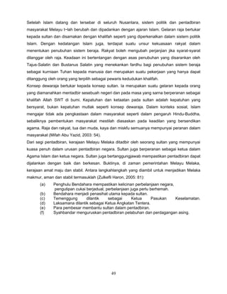 Setelah Islam datang dan tersebar di seluruh Nusantara, sistem politik dan pentadbiran
masyarakat Melayu t~lah berubah dan dipadankan dengan ajaran Islam. Gelaran raja bertukar
kepada sultan dan disamakan dengan khalifah seperti yang diperkenalkan dalam sistem politik
Islam. Dengan kedatangan Islam juga, terdapat suatu unsur kekuasaan rakyat dalam
menentukan penubuhan sistem beraja. Rakyat boleh mengubah perjanjian jika syarat-syarat
dilanggar oleh raja. Keadaan ini bertentangan dengan asas penubuhan yang disarankan oleh
Tajus-Salatin dan Bustanus Salatin yang menekankan fardhu bagi penubuhan sistem beraja
sebagai kurniaan Tuhan kepada manusia dan merupakan suatu pekerjaan yang hanya dapat
ditanggung oleh orang yang terpilih sebagai pewaris kedudukan khalifah.
Konsep dewaraja bertukar kepada konsep sultan. Ia merupakan suatu gelaran kepada orang
yang diamanahkan mentadbir sesebuah negeri dan pada masa yang sarna berperanan sebagai
khalifah Allah SWT di bumi. Kepatuhan dan ketaatan pada sultan adalah kepatuhan yang
bersyarat, bukan kepatuhan mutlak seperti konsep dewaraja. Dalam konteks sosial, Islam
mengajar tidak ada pengkastaan dalam masyarakat seperti dalam pengaruh Hindu-Buddha,
sebaliknya pembentukan masyarakat mestilah diasaskan pada keadilan yang bersendikan
agama. Raja dan rakyat, tua dan muda, kaya dan miskfu semuanya mempunyai peranan dalam
masyarakat (Mifah Abu Yazid, 2003: 54).
Dari segi pentadbiran, kerajaan Melayu Melaka ditadbir oleh seorang sultan yang mempunyai
kuasa penuh dalam urusan pentadbiran negara. Sultan juga berperanan sebagai ketua dalam
Agama Islam dan ketua negara. Sultan juga bertanggungjawab mempastikan pentadbiran dapat
dijalankan dengan baik dan berkesan. Buktinya, di zaman pemerintahan Melayu Melaka,
kerajaan amat maju dan stabil. Antara langkahlangkah yang diambil untuk menjadikan Melaka
makmur, aman dan stabil termasuklah (Zulkefli Haron, 2005: 81):
       (a)    Penghulu Bendahara mempastikan kelicinan perbelanjaan negara,
               pengutipan cukai berjadual, perbelanjaan juga perlu berhemah.
       (b)    Bendahara menjadi penasihat utama kepada sultan.
       (c)    Temenggung        dilantik    sebagai      Ketua      Pasukan  Keselamatan.
       (d)    Laksamana dilantik sebagai Ketua Angkatan Tentera.
       (e)    Para pembesar membantu sultan dalam pentadbiran.
       (f)    Syahbandar menguruskan pentadbiran pelabuhan dan perdagangan asing.




                                             49
 
