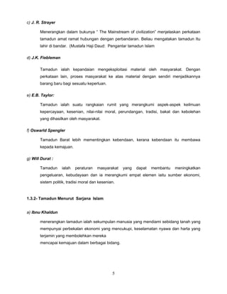 c) J. R. Strayer

       Menerangkan dalam bukunya “ The Mainstream of civilization” menjelaskan perkataan
       tamadun amat ramat hubungan dengan perbandaran. Beliau mengatakan tamadun Itu
       lahir di bandar. (Mustafa Haji Daud: Pengantar tamadun Islam

d) J.K. Fiebleman

       Tamadun ialah kepandaian mengeksploitasi material oleh masyarakat. Dengan
       perkataan lain, proses masyarakat ke atas material dengan sendiri menjadikannya
       barang baru bagi sesuatu keperluan.

e) E.B. Taylor:

       Tamadun ialah suatu rangkaian rumit yang merangkumi aspek-aspek keilmuan
       kepercayaan, kesenian, nilai-nilai moral, perundangan, tradisi, bakat dan kebolehan
       yang dihasilkan oleh masyarakat.

f) Oswarld Spengler

       Tamadun Barat lebih mementingkan kebendaan, kerana kebendaan itu membawa
       kepada kemajuan.

g) Will Durat :

       Tamadun      ialah   peraturan   masyarakat   yang   dapat   membantu   meningkatkan
       pengeluaran, kebudayaan dan ia merangkumi empat elemen iaitu sumber ekonomi,
       sistem politik, tradisi moral dan kesenian.



1.3.2- Tamadun Menurut Sarjana Islam


a) Ibnu Khaldun

       menerangkan tamadun ialah sekumpulan manusia yang mendiami sebidang tanah yang
       mempunyai perbekalan ekonomi yang mencukupi, keselamatan nyawa dan harta yang
       terjamin yang membolehkan mereka
       mencapai kemajuan dalam berbagai bidang.




                                                5
 