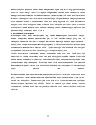 Menurut sejarah, Kerajaan Melaka telah menyediakan tapak yang subur bagi perkembangan
Islam di Tanah Melayu. Bukti-bukti sejarah menjelaskan bahawa Islam bertapak di Tanah
Melayu seawal kurun ke-9M dan selewat-Iewatnya pada kurun ke-15M. Islam telah bertapak di
Kelantan, Terengganu dan Kedah sebelum terbentuknya Kerajaan Melaka. Keagungan Melaka
mula terserlah apabila ia mengamalkan dasar luar yang pragmatik iaitu dasar berbaik-baik
dengan kuasa besar asing pada ketika itu seperti Siam, Majapahit dan China. Dasar ini mampu
menstabilkan politik Melaka serta memberi peluang kepada perkembangan ekonomi dan
pentadbirannya (Afifah Abu Yazid, 2003: 3
4.4.5- Sistem Kekeluargaan
Kedatangan Islam telah memantapkan lagi sistem kekeluargaan masyarakat Melayu.
Dalam masyarakat Melayu, pembentukan jati diri dan peribadi Melayu yang billk, III
beragama, berakhlak dan berbudi menjadi keutamaan. Keluarga sebagai agen sosialisasi :
utama dalam masyarakat menjalankan tanggungjawab ini dan turnt dibantu untuk komuniti yang
melaksanakan kawalan serta tekanan sosial. Tujuan utamanya ialah mendidik dan mengajar
supaya seseorang anak itu akan menjadi anggota masyarakat yang baik.
Sistem kekeluargaan masyarakat Melayu berteraskan Islam dan adat. Sejak lahir lagi
seseorang itu dididik berteraskan Islam dan adat sehinggalah mereka dewasa. Contohnya
sebaik sahaja seseorang itu dilahirkan, bapa atau datuk akan mengazankan bayi lelaki, atau
mengkamatkan bayi perempuan. Tujuannya ialah untuk memperdengarkan buat pertama
kalinya kepada bayi itu seruan azan dan kalimah syahadah dan meniupkan roh dan semangat
Islam                      kepada                       bayi                      tersebut.


Proses sosialisasi pada tahap kanak-kanak juga memperlihatkan penerapan unsur-unsur Islam
yang berterusan. Seseorang kanak-kanak sejak kedl lagi diajar konsep-konsep dosa, pahala,
haram dan sebagainya. Setelah meningkat umur lima tahun ke atas kanak-kanak juga'diajar
bersembahyang, berpuasa dan lain-lain. Selain itu mereka juga diajar supaya hormat-
menghormati, bertolak ansur dan mengamalkan nilai-nilai murni dalam menjalani kehidupan
seharian.




                                            50
 