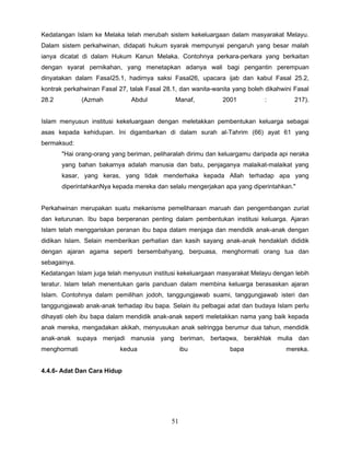 Kedatangan Islam ke Melaka telah merubah sistem kekeluargaan dalam masyarakat Melayu.
Dalam sistem perkahwinan, didapati hukum syarak mempunyai pengaruh yang besar malah
ianya dicatat di dalam Hukum Kanun Melaka. Contohnya perkara-perkara yang berkaitan
dengan syarat pernikahan, yang menetapkan adanya wali bagi pengantin perempuan
dinyatakan dalam FasaI25.1, hadirnya saksi Fasal26, upacara ijab dan kabul Fasal 25.2,
kontrak perkahwinan Fasal 27, talak Fasal 28.1, dan wanita-wanita yang boleh dikahwini Fasal
28.2          (Azmah          Abdul           Manaf,          2001          :          217).


Islam menyusun institusi kekeluargaan dengan meletakkan pembentukan keluarga sebagai
asas kepada kehidupan. Ini digambarkan di dalam surah al-Tahrim (66) ayat 61 yang
bermaksud:
       "Hai orang-orang yang beriman, peliharalah dirimu dan keluargamu daripada api neraka
       yang bahan bakarnya adalah manusia dan batu, penjaganya malaikat-malaikat yang
       kasar, yang keras, yang tidak menderhaka kepada Allah terhadap apa yang
       diperintahkanNya kepada mereka dan selalu mengerjakan apa yang diperintahkan."


Perkahwinan merupakan suatu mekanisme pemeliharaan maruah dan pengembangan zuriat
dan keturunan. Ibu bapa berperanan penting dalam pembentukan institusi keluarga. Ajaran
Islam telah menggariskan peranan ibu bapa dalam menjaga dan mendidik anak-anak dengan
didikan Islam. Selain memberikan perhatian dan kasih sayang anak-anak hendaklah dididik
dengan ajaran agama seperti bersembahyang, berpuasa, menghormati orang tua dan
sebagainya.
Kedatangan Islam juga telah menyusun institusi kekeluargaan masyarakat Melayu dengan lebih
teratur. Islam telah menentukan garis panduan dalam membina keluarga berasaskan ajaran
Islam. Contohnya dalam pemilihan jodoh, tanggungjawab suami, tanggungjawab isteri dan
tanggungjawab anak-anak terhadap ibu bapa. Selain itu pelbagai adat dan budaya Islam perlu
dihayati oleh ibu bapa dalam mendidik anak-anak seperti meletakkan nama yang baik kepada
anak mereka, mengadakan akikah, menyusukan anak selringga berumur dua tahun, mendidik
anak-anak supaya menjadi manusia yang beriman, bertaqwa, berakhlak mulia dan
menghormati                kedua                 ibu            bapa                mereka.


4.4.6- Adat Dan Cara Hidup




                                            51
 