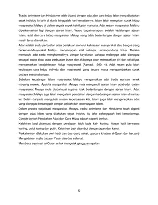 Tradisi animisme dan Hinduisme telah diganti dengan adat dan cara hidup Islam yang dilakukan
sejak individu itu lahir di dunia hinggalah hari kematiannya. Islam telah mengubah corak hidup
masyarakat Melayu di dalam segala aspek kehidupan manusia. Adat resam masyarakat Melayu
diperkemaskan lagi dengan ajaran Islam. Walau bagaimanapun, setelah kedatangan ajaran
Islam, adat dan cara hidup masyarakat Melayu yang tidak bertentangan dengan ajaran Islam
masih terus diamalkan.
Adat adalah suatu perbuatan atau perlakuan menurut kebiasaan masyarakat atau bangsa yang
berkenaa.Masyarakat Melayu menganggap adat sebagai undangundang hidup. Mereka
mematuhi adat serta menghormatinya dengan keyakinan bahawa melanggar adat dianggap
sebagai suatu sikap atau perbuatan buruk dan akibatnya akan merosakkan diri dan sekaligus
mencemarkan kesejahteraan hidup masyarakat (Asmad, 1990: 4). Adat resam pula ialah
kebiasaan cara hidup individu dan masyarakat yang secara nyata menggambarkan corak
budaya sesuatu bangsa.
Sebelum kedatangan Islam masyarakat Melayu mengamalkan adat tradisi warisan nenek
moyang mereka. Apabila masyarakat Melayu mula menganuti ajaran Islam adat-adat dalam
masyarakat Melayu mula diubahsuai supaya tidak bertentangan dengan ajaran Islam. Adat
masyarakat Melayu juga telah mengalami perubahan dengan kedatangan ajaran Islam di rantau
ini. Selain daripada mengubah sistem kepercayaan kita, Islam juga telah mengenepikan adat
yang dianggap bercanggah dengan akidah dan kepercayaan Islam.
Dalam proses sosialisasi masyarakat Melayu, tradisi animisme dan Hinduisme telah diganti
dengan adat Islam yang dilakukan sejak individu itu lahir sehinggalah hari kematiannya.
Contoh-contoh Perubahan Adat dan Cara Hidup adalah seperti berikut:
Kelahiran bayi disambut dengan persiapan tujuh lapis kain kuning, hiasan katil berwarna
kuning, pulut kuning dan putih. Kelahiran bayi disambut dengan azan dan kamat
Perkahwinan dilakukan oleh kadi dan dua orang saksi, upacara khatam al-Quran dan berzanji
Mengadakan majlis bacaan Yasin dan doa selamat.
Membaca ayat-ayat al-Quran untuk mengelak gangguan syaitan




                                             52
 