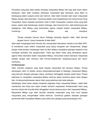 Perubahan yang jelas telah berlaku terhadap masyarakat Melayu dari segi adat resam dalam
kehidupan. Islam telah mengatur kehidupan masyarakat agar kehidupan yang dilalui itu
berlangsung dalam suasana aman dan harmoni. Islam telah merubah adat resam masyarakat
Melayu dengan adat-adat Islam. Tujuannya adalah untuk kesejahteraan dan keharmonian hidup
masyarakat. Kesan daripada perubahan adat ini telah mewujudkan suasana hidup yang lebih
teratur, seperti adat berkeluarga, berjiran tetangga, adat menuntut ilmu, adat berkampung dan
sebagainya. Adat Melayu yang bersendikan agama menjadi amalan masyarakat Melayu.
Contohnya               pantun              Melayu               ada              menyebut:


       ”Bunga cempaka baunya harum Pelbagai kembang digubah indah. Adat bermula
       dengan hukum. Hukum bersandar di kitab Allah”
Islam telah mengangkat taraf manusia dan menyamakan kedudukan mereka di sisi Allah SWT.
la membentuk suatu sistem masyarakat yang saling mengasihi dan menghormati. Sejajar
dengan realiti tersebut, kedatangan Islam ke Alam Melayu menjadikan golongan bawahan mula
mendapat perhatian dan penghormatan. Tiada lagi sistem kasta yang berasaskan ajaran
agama Hindu diamalkan dalam masyarakat Melayu. Komunikasi antara kelompok masyarakat
berjalan dengan baik menerusi sifat hormat-menghormati, bergotong-royong dan bantu-
membantu.
4.5-Kesimpulan
Islam memberi pengaruh yang besar kepada masyarakat dan tamadun Melayu. Proses
penyerapan Islam ini berlaku secara berperingkat-peringkat di kalangan masyarakat Melayu
yang bermula daripada golongan istana, pembesar sehinggalah kepada rakyat biasa. Proses
Islamisasi ini menjadikan masyarakat Melayu akhirnya dapat menerima ajaran Islam dengan
baik. Ini kerana keistimewaan ajaran Islam yang sederhana dan tiada paksaan.
Kedatangan Islam bukan sahaja mengubah pegangan hidup masyarakat Melayu, malah telah
membentuk cara hidup baru dalam amalan seharian masyarakat. Amalanamalan Islam yang
berunsur tahyul dan khurafat telah ditinggalkan secara beransuransur oleh masyarakat Melayu.
Masyarakat Melayu juga telah berubah daripada masyarakat yang buta huruf kepada
masyarakat yang mengamalkan tradisi keilmuan. Contohnya galakan daripada golongan
pemerintah telah menjadikan Melaka suatu ketika dulu sebagai pusat pembudayaan ilmu




                                             53
 