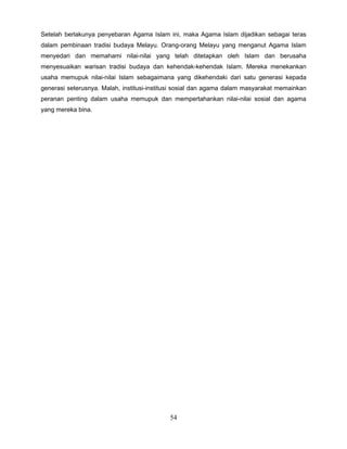 Setelah berlakunya penyebaran Agama Islam ini, maka Agama Islam dijadikan sebagai teras
dalam pembinaan tradisi budaya Melayu. Orang-orang Melayu yang menganut Agama Islam
menyedari dan memahami nilai-nilai yang telah ditetapkan oleh Islam dan berusaha
menyesuaikan warisan tradisi budaya dan kehendak-kehendak Islam. Mereka menekankan
usaha memupuk nilai-nilai Islam sebagaimana yang dikehendaki dari satu generasi kepada
generasi seterusnya. Malah, institusi-institusi sosial dan agama dalam masyarakat memainkan
peranan penting dalam usaha memupuk dan mempertahankan nilai-nilai sosial dan agama
yang mereka bina.




                                            54
 