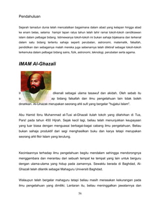 Pendahuluan

Sejarah tamadun dunia telah mencatatkan bagaimana dalam abad yang kelapan hingga abad
ke enam belas, selama hampir lapan ratus tahun telah lahir ramai tokoh-tokoh cendikiawan
islam dalam pelbagai bidang. Istimewanya tokoh-tokoh ini bukan sahaja bijaksana dan terkenal
dalam satu bidang tertentu sahaja seperti perubatan, astronomi, matematik, falsafah,
pendidikan dan sebagainya malah mereka juga sebenarnya telah diiktiraf sebagai tokoh-tokoh
terkemuka dalam pelbagai bidang sains, fizik, astronomi, teknologi, perubatan serta agama.



IMAM Al-Ghazali




Imam Al-Ghazali lebih dikenali sebagai ulama tasawuf dan akidah. Oleh sebab itu
sumbangannya terhadap bidang falsafah dan ilmu pengetahuan lain tidak boleh
dinafikan. Al-Ghazali merupakan seorang ahli sufi yang bergelar "hujjatui Islam".


Abu Hamid Ibnu Muhammad al-Tusi al-Ghazali itulah tokoh yang dilahirkan di Tus,
Pars! pada tahun 450 Hijrah. Sejak kecil lagi, beliau telah menunjukkan keupayaan
yang luar biasa dengan menguasai berbagai-bagai cabang ilmu pengetahuan. Beliau
bukan sahaja produktif dari segi menghasilkan buku dan karya tetapi merupakan
seorang ahli fikir Islam yang terulung.




Kecintaannya terhadap ilmu pengetahuan begitu mendalam sehingga mendorongnya
menggembara dan merantau dari sebuah tempat ke tempat yang lain untuk berguru
dengan ulama-ulama yang hidup pada zamannya. Sewaktu berada di Baghdad, Al-
Ghazali telah dilantik sebagai Mahaguru Universiti Baghdad.


Walaupun telah bergelar mahaguru tetapi beliau masih merasakan kekurangan pada
ilmu pengetahuan yang dimiliki. Lantaran itu, beliau meninggalkan jawatannya dan

                                             56
 