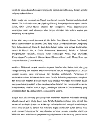 beralih ke bidang tasawuf dengan merantau ke Makkah sambil berguru dengan ahli-ahli
sufi yang terkenal disana


Selain belajar dan mengkaji,. Al-Ghazali juga banyak menulis. Dianggarkan beliau telah
menulis 300 buah buku mencakupi pelbagai bidang ilmu pengetahuan seperti mantik,
akhlak, tafsir, ulumul Quran, falsafah, dan sebagainya. Walau bagaimanapun,
sebahagian besar hasil tulisannya telah hangus dibbakar oleh tentera Moghul yan
menyerang kota Baghdad.


Antara kitab yang musnah termasuk: 40 Jilid Tafsir, Sirrul Alamain (Rahsia Dua Dunia),
dan al Madhnuuna bihi ala Qhairiha (Ilmu Yang Harus Disembunyikan Dari Orang'orang
Yang Bukan Ahlinya,). Cuma 84 buah buku tulisan beliau yang berjaya diselamatkan
seperti Al Munqiz Mm al Dhalal (Penyelamat Kesesatan), Tahafut al Falsafah
(Penghancuran    Falsafah),   Mizanul   Amal    (Timbangan     Amal),   Ihya   Ulumuddin
(Penghidupan Pengetahuan), Mahkun Nazar fMengenai Ilmu Logik), Miyarul Ilmu, dan
Maqsadil Falsafah (Tujuan Falsafah).


Meskipun Al-Ghazali banyak menulis mengenai falsafah tetapi beliau tidak dianggap
sebagai seorang ahli falsafah. Malah kebanyakan penulis menggolongkan Al-Ghazali
sebagai seorang yang memerangi dan bersikap antifalsafah. Pandangan ini
berdasarkan tulisan Al-Ghazali dalam buku Tahafut Falsafah yang banyak mengkritik
dan mengecam falsafah. Bahkan dalam buku tersebut, Al-Ghazali menyatakan tujuan
menyusun buku itu adalah untuk menghancurkan falsafah dan menggugat keyakinan
orang terhadap falsafah. Namun begitu, pandangan bahawa Al-Ghazali seorang yang
antifalsafah tidak dipersetujui oleh beberapa orang sarjana.


Biarpun tidak ada seorang pun yang boleh menafikan kecaman Al-Ghazali terhadap
falsafah seperti yang ditulis dalam buku Tahafut Falsafah itu tetapi perlu diingat- kan
bahawa sikap skeptis (ragu) dan kritikannya terhadap falsafah merupakan sebahagian
proses ilmu falsafah itu sendiri. Hal ini kerana tugas ahli falsafah bukan semata-mata
untuk mencari kebenaran dan penyelesaian terhadap sesuatu masalah tetapi juga
mencabar serta membantah penyelesaian yang dikemukakan terhadap permasalahan

                                           57
 