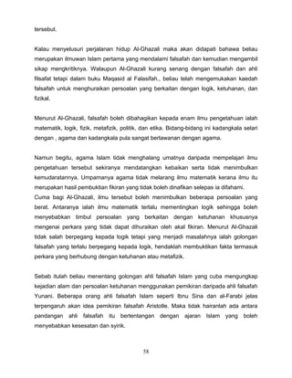 tersebut.


Kalau menyelusuri perjalanan hidup Al-Ghazali maka akan didapati bahawa beliau
merupakan ilmuwan Islam pertama yang mendalami falsafah dan kemudian mengambil
sikap mengkritiknya. Walaupun Al-Ghazali kurang senang dengan falsafah dan ahli
filsafat tetapi dalam buku Maqasid al Falasifah., beliau telah mengemukakan kaedah
falsafah untuk menghuraikan persoalan yang berkaitan dengan logik, ketuhanan, dan
fizikal.


Menurut Al-Ghazali, falsafah boleh dibahagikan kepada enam ilmu pengetahuan ialah
matematik, logik, fizik, metafizik, politik, dan etika. Bidang-bidang ini kadangkala selari
dengan , agama dan kadangkala pula sangat berlawanan dengan agama.


Namun begitu, agama Islam tidak menghalang umatnya daripada mempelajari ilmu
pengetahuan tersebut sekiranya mendatangkan kebaikan serta tidak menimbulkan
kemudaratannya. Umpamanya agama tidak melarang ilmu matematik kerana ilmu itu
merupakan hasil pembuktian fikiran yang tidak boleh dinafikan selepas ia difahami.
Cuma bagi Al-Ghazali, ilmu tersebut boleh menimbulkan beberapa persoalan yang
berat. Antaranya ialah ilmu matematik terlalu mementingkan logik sehingga boleh
menyebabkan timbul persoalan yang berkaitan dengan ketuhanan khususnya
mengenai perkara yang tidak dapat dihuraikan oleh akal fikiran. Menurut Al-Ghazali
tidak salah berpegang kepada logik tetapi yang menjadi masalahnya ialah golongan
falsafah yang terlalu berpegang kepada logik, hendaklah membuktikan fakta termasuk
perkara yang berhubung dengan ketuhanan atau metafizik.


Sebab itulah beliau menentang golongan ahli falsafah Islam yang cuba mengungkap
kejadian alam dan persoalan ketuhanan menggunakan pemikiran daripada ahli falsafah
Yunani. Beberapa orang ahli falsafah Islam seperti Ibnu Sina dan al-Farabi jelas
terpengaruh akan idea pemikiran falsafah Aristotle. Maka tidak hairanlah ada antara
pandangan ahli falsafah itu bertentangan dengan ajaran Islam yang boleh
menyebabkan kesesatan dan syirik.



                                            58
 