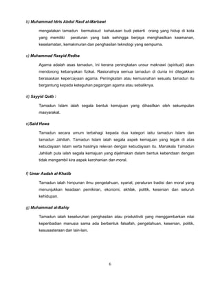b) Muhammad Idris Abdul Rauf al-Marbawi

      mengatakan tamadun bermaksud kehalusan budi pekerti orang yang hidup di kota
      yang memiliki     peraturan yang baik sehingga berjaya menghasilkan keamanan,
      keselamatan, kemakmuran dan penghasilan teknologi yang sempurna.

c) Muhammad Rasyid Redha

      Agama adalah asas tamadun, Ini kerana peningkatan unsur maknawi (spiritual) akan
      mendorong kebanyakan fizikal. Rasionalnya semua tamadun di dunia ini ditegakkan
      berasaskan kepercayaan agama. Peningkatan atau kemusnahan sesuatu tamadun itu
      bergantung kepada keteguhan pegangan agama atau sebaliknya.

d) Sayyid Qutb :

      Tamadun Islam ialah segala bentuk kemajuan yang dihasilkan oleh sekumpulan
      masyarakat.

e)Said Hawa

      Tamadun secara umum terbahagi kepada dua kategori iaitu tamadun Islam dan
      tamadun Jahiliah. Tamadun Islam ialah segala aspek kemajuan yang tegak di atas
      kebudayaan Islam serta hasilnya relevan dengan kebudayaan itu. Manakala Tamadun
      Jahiliah pula ialah segala kemajuan yang dijelmakan dalam bentuk kebendaan dengan
      tidak mengambil kira aspek kerohanian dan moral.


f) Umar Audah al-Khatib

      Tamadun ialah himpunan ilmu pengetahuan, syariat, peraturan tradisi dan moral yang
      menunjukkan keadaan pemikiran, ekonomi, akhlak, politik, kesenian dan seluruh
      kehidupan.

g) Muhammad al-Bahiy

      Tamadun ialah keseluruhan penghasilan atau produktiviti yang menggambarkan nilai
      keperibadian manusia sama ada berbentuk falsafah, pengetahuan, kesenian, politik,
      kesusasteraan dan lain-lain.




                                            6
 