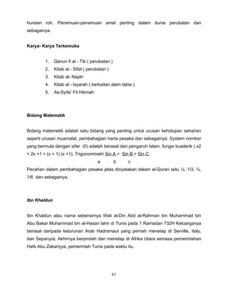 huraian roh. Penemuan-penemuan amat penting dalam dunia perubatan dan
sebagainya.


Karya- Karya Terkemuka


         1.   Qanun fi al - Tib ( perubatan )
         2.   Kitab al - Sifat ( perubatan )
         3.   Kitab al- Najah
         4.   Kitab al - Isyarah ( berkaitan alam tabie )
         5.   As-Syifa’ Fil Hikmah




Bidang Matematik


Bidang matemetik adalah satu bidang yang penting untuk urusan kehidupan seharian
seperti urusan muamalat, pembahagian harta pesaka dan sebagainya. System nombor
yang bermula dengan sifar (0) adalah berasal dari pengaruh Islam, fungsi kuaderik ( x2
+ 2x +1 = (x + 1) (x +1), Trigonommetri Sin A = Sin B = Sin C.
                                     a          b    c
Pecahan dalam pembahagian pesaka jelas dinyatakan dalam al-Quran iaitu ½, 1/3, ¼,
1/6 dan sebagainya.




Ibn Khaldun


Ibn Khaldun atau nama sebenarnya Wali al-Din Abd al-Rahman bin Muhammad bin
Abu Bakar Muhammad bin al-Hasan lahir di Tunis pada 1 Ramadan 732H Keluarganya
berasal daripada keturunan Arab Hadramaut yang pernah menetap di Serville, Italy,
dan SepanyoL Akhirnya berpindah dan menetap di Afrika Utara semasa pemerintahan
Hafs Abu Zakariyya, pemerintah Tunis pada waktu itu.




                                               61
 