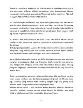 Seperti yang dinyatakan sebelum ini, Ibn Khaldun mendapat pendidikan dalam pelbagai
ilmu Islam seperti al-Quran, al'Hadith, perundangan Islam, kesusasteraan, falsafah,
bahasa, dan mantik. Antara gurunya ialah Muhammad Ibrahim al-Abili, Abu Abd Allah
al-Jayyani, Abd Allah Muhammad bin Abd al-Salam.


Ibn Khaldun menjadi cendekiawan yang agung sehingga disanjung oleh Barat kerana
buah fikirannya, Walau bagaimana pun jarang umat Islam mengkajinya. Sebenarnya,
sumbangan pemikiran Ibn Khaldun dalam ekonomi banyak dimuatkan dalam hasil karya
agungnya, al Muqaddimah. Antara teori ekonomi yang terdapat dalam karyanya masih
lagi relevan dengan masalah ekonomi semasa.


Ibn Khaldun telah membincangkan beberapa prinsip dan falsafah ekonomi seperti
keadilan (al adl), hardworking, kerjasama (cooperation), kesederhanaan (moderation),
dan fairness.
Berhubung dengan keadilan (Justice), Ibn Khaldun telah menekankan bahawa keadilan
merupakan tulang belakang dan asas kekuatan sesebuah ekonom. Apabila keadilan
tidak dapat dilaksanakan, sesebuah negara akan hancur dan musnah.


Menurut beliau, ketidakadilan tidak sahaja difahami sebagai merampas wang atau harta
orang lain tanpa sebarang sebab yang diharuskan. Malah, mengambil harta orang lain
atau menggunakan tenaganya secara paksa atau membuat dakwaan palsu terhadap
orang lain. Begitu juga kalau meminta seseorang melakukan sesuatu yang berlawanan
dengan Islam.


Beliau mengkategorikan perampas harta orang lain secara tidak sah hingga memberi
kesan kepada kehidupan isteri dan keluarga sebagai paling tidak adil. Menurut beliau
lagi, seseorang yang membeli harta seseorang dengan harga yang paling murah
termasuk dalam kategori memiliki harta cara yang tidak betul.
Ketidakadilan seumpama di atas membawa kepada kejatuhan sesebuah negara dan
keruntuhan sesebuah tamadun dengan segera. Menurut Ibn Khaldun, atas sebab
sebab tersebutlah semua bentuk ketidakadilan dilarang oleh Islam.



                                          62
 