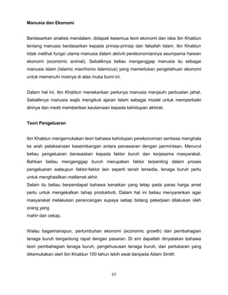 Manusia dan Ekonomi


Berdasarkan analisis mendalam, didapati kesemua teori ekonomi dan idea Ibn Khaldun
tentang manusia berdasarkan kepada prinsip-prinsip dan falsafah Islam. Ibn Khaldun
tidak melihat fungsi utama manusia dalam aktiviti perekonomiannya seumpama haiwan
ekonomi (economic animal). Sebaliknya beliau menganggap manusia itu sebagai
manusia Islam (Islamic man/homo Islamicus) yang memerlukan pengetahuan ekonomi
untuk memenuhi misinya di atas muka bumi ini.


Dalam hal ini, Ibn Khaldun menekankan perlunya manusia menjauhi perbuatan jahat.
Sebaliknya manusia wajib mengikuti ajaran Islam sebagai model untuk memperbaiki
dirinya dan mesti memberikan keutamaan kepada kehidupan akhirat.


Teori Pengeluaran


Ibn Khaldun mengemukakan teori bahawa kehidupan perekonomian sentiasa menghala
ke arah pelaksanaan keseimbangan antara penawaran dengan permintaan. Menurut
beliau pengeluaran berasaskan kepada faktor buruh dan kerjasama masyarakat.
Bahkan beliau menganggap buruh merupakan faktor terpenting dalam proses
pengeluaran walaupun faktor-faktor lain seperti tanah tersedia, tenaga buruh perlu
untuk menghasilkan matlamat akhir.
Selain itu beliau berpendapat bahawa kenaikan yang tetap pada paras harga amat
perlu untuk mengekalkan tahap produktiviti. Dalam hal ini beliau menyarankan agar
masyarakat melakukan perancangan supaya setiap bidang pekerjaan dilakukan oleh
orang yang
mahir dan cekap.


Walau bagaimanapun, pertumbuhan ekonomi (economic growth) dan pembahagian
tenaga buruh bergantung rapat dengan pasaran. Di sini dapatlah dinyatakan bahawa
teori pembahagian tenaga buruh, pengkhususan tenaga buruh, dan pertukaran yang
dikemukakan oleh Ibn Khaldun 100 tahun lebih awal daripada Adam Smith



                                        63
 