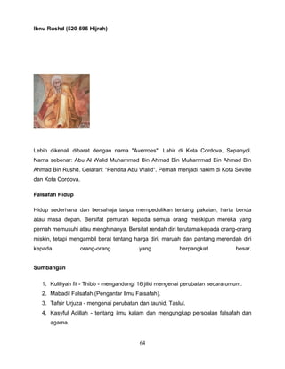Ibnu Rushd (520-595 Hijrah)




Lebih dikenali dibarat dengan nama "Averroes". Lahir di Kota Cordova, Sepanyol.
Nama sebenar: Abu Al Walid Muhammad Bin Ahmad Bin Muhammad Bin Ahmad Bin
Ahmad Bin Rushd. Gelaran: "Pendita Abu Walid". Pernah menjadi hakim di Kota Seville
dan Kota Cordova.

Falsafah Hidup

Hidup sederhana dan bersahaja tanpa mempedulikan tentang pakaian, harta benda
atau masa depan. Bersifat pemurah kepada semua orang meskipun mereka yang
pernah memusuhi atau menghinanya. Bersifat rendah diri terutama kepada orang-orang
miskin, tetapi mengambil berat tentang harga diri, maruah dan pantang merendah diri
kepada              orang-orang          yang            berpangkat            besar.


Sumbangan

   1. Kuliliyah fit - Thibb - mengandungi 16 jilid mengenai perubatan secara umum.
   2. Mabadil Falsafah (Pengantar Ilmu Falsafah).
   3. Tafsir Urjuza - mengenai perubatan dan tauhid, Taslul.
   4. Kasyful Adillah - tentang ilmu kalam dan mengungkap persoalan falsafah dan
      agama.


                                         64
 