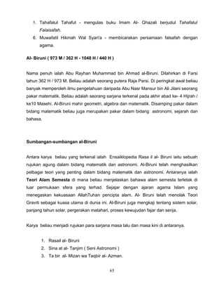 5. Tahafatul Tahafut - mengulas buku Imam Al- Ghazali berjudul Tahafatul
      Falaisafah.
   6. Muwafatil Hikmah Wal Syari'a - membicarakan persamaan falsafah dengan
      agama.

Al- Biruni ( 973 M / 362 H - 1048 H / 440 H )


Nama penuh ialah Abu Rayhan Muhammad bin Ahmad al-Biruni. Dilahirkan di Farsi
tahun 362 H / 973 M. Beliau adalah seorang putera Raja Parsi. Di peringkat awal beliau
banyak memperoleh ilmu pengetahuan daripada Abu Nasr Mansur bin Ali Jilani seorang
pakar matematik. Beliau adalah seorang sarjana terkenal pada akhir abad ke- 4 Hijrah /
ke10 Masehi. Al-Biruni mahir geometri, algebra dan matematik. Disamping pakar dalam
bidang matematik beliau juga merupakan pakar dalam bidang astronomi, sejarah dan
bahasa.




Sumbangan-sumbangan al-Biruni


Antara karya beliau yang terkenal ialah Ensaiklopedia Rasa il al- Biruni iaitu sebuah
rujukan agung dalam bidang matematik dan astronomi. Al-Biruni telah menghasilkan
pelbagai teori yang penting dalam bidang matematik dan astronomi. Antaranya ialah
Teori Alam Semesta di mana beliau menjelaskan bahawa alam semesta terletak di
luar permukaan sfera yang terhad. Sejajar dengan ajaran agama Islam yang
menegaskan kekuasaan AllahTuhan pencipta alam. Al- Biruni telah menolak Teori
Graviti sebagai kuasa utama di dunia ini. Al-Biruni juga mengkaji tentang sistem solar,
panjang tahun solar, pergerakan matahari, proses kewujudan fajar dan senja.


Karya beliau menjadi rujukan para sarjana masa lalu dan masa kini di antaranya.


       1. Rasail al- Biruni
       2. Sina at al- Tanjim ( Seni Astronomi )
       3. Ta bir al- Mizan wa Taqbir al- Azman.


                                          65
 