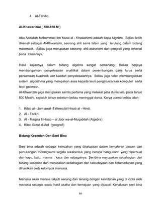 4. Al-Tahdid.


Al-Khawarizmi ( 780-850 M )


Abu Abdullah Mohammad Ibn Musa al - Khawarizmi adalah bapa Algebra. Beliau lebih
dikenali sebagai Al-Khwarizmi, seorang ahli sains Islam yang terulung dalam bidang
matematik. Beliau juga merupakan seorang ahli astronomi dan geografi yang terkenal
pada zamannya.


Hasil   kajiannya   dalam    bidang    algebra   sangat   cemerlang.   Beliau   berjaya
membangunkan penyelesaian analitikal dalam penembangan garis lurus serta
persamaan kuadratik dan kaedah penyelesaiannya. Beliau juga telah membangunkan
sistem algorithma yang merupakan asas kepada teori pengaturcaraan komputer serta
teori geometri.
Al-Khwarizmi juga merupakan saintis pertama yang melakar peta dunia iaitu pada tahun
830 Masihi, sepuluh tahun sebelum beliau meninggal dunia. Karya utama belaiu ialah:


1. Kitab al - Jam awal -Tafreeq bil Hisab al - Hindi.
2. Al - Tarikh
3. Al - Maqala fi Hisab – al Jabr wa-al-Muqabilah (Algebra)
4. Kitab Surat al-Ard (geografi)


Bidang Kesenian Dan Seni Bina


Seni bina adalah sebagai keindahan yang dicetuskan dalam kemahiran binaan dan
pertukangan merangkumi segala rekabentuk yang berupa bangunann yang diperbuat
dari kayu, batu, marma , kaca dan sebagainya. Senibina merupakan sebahagian dari
bidang kesenian dan merupakan sebahagian dari kebudayaan dan ketamadunan yang
dihasilkan oleh kelompok manusia.


Manusia akan merasa takjub senang dan tenang dengan keindahan yang di cipta oleh
manusia sebagai suatu hasil usaha dan kemajuan yang dicapai. Kehalusan seni bina

                                            66
 