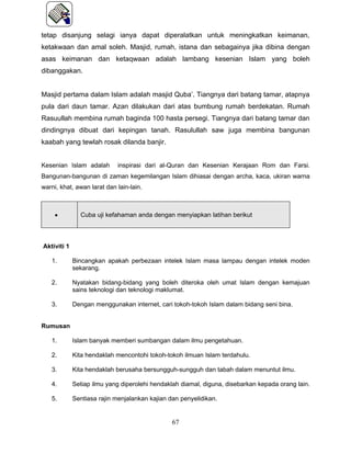 tetap disanjung selagi ianya dapat diperalatkan untuk meningkatkan keimanan,
ketakwaan dan amal soleh. Masjid, rumah, istana dan sebagainya jika dibina dengan
asas keimanan dan ketaqwaan adalah lambang kesenian Islam yang boleh
dibanggakan.


Masjid pertama dalam Islam adalah masjid Quba’. Tiangnya dari batang tamar, atapnya
pula dari daun tamar. Azan dilakukan dari atas bumbung rumah berdekatan. Rumah
Rasuullah membina rumah baginda 100 hasta persegi. Tiangnya dari batang tamar dan
dindingnya dibuat dari kepingan tanah. Rasulullah saw juga membina bangunan
kaabah yang tewlah rosak dilanda banjir.


Kesenian Islam adalah        inspirasi dari al-Quran dan Kesenian Kerajaan Rom dan Farsi.
Bangunan-bangunan di zaman kegemilangan Islam dihiasai dengan archa, kaca, ukiran warna
warni, khat, awan larat dan lain-lain.



     •         Cuba uji kefahaman anda dengan menyiapkan latihan berikut



Aktiviti 1

   1.        Bincangkan apakah perbezaan intelek Islam masa lampau dengan intelek moden
             sekarang.

   2.        Nyatakan bidang-bidang yang boleh diteroka oleh umat Islam dengan kemajuan
             sains teknologi dan teknologi maklumat.

   3.        Dengan menggunakan internet, cari tokoh-tokoh Islam dalam bidang seni bina.


Rumusan

   1.        Islam banyak memberi sumbangan dalam ilmu pengetahuan.

   2.        Kita hendaklah mencontohi tokoh-tokoh ilmuan Islam terdahulu.

   3.        Kita hendaklah berusaha bersungguh-sungguh dan tabah dalam menuntut ilmu.

   4.        Setiap ilmu yang diperolehi hendaklah diamal, diguna, disebarkan kepada orang lain.

   5.        Sentiasa rajin menjalankan kajian dan penyelidikan.


                                                67
 