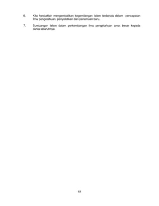 6.   Kita hendaklah mengembalikan kegemilangan Islam terdahulu dalam pencapaian
     ilmu pengetahuan, penyelidikan dan penemuan baru.

7.   Sumbangan Islam dalam perkembangan ilmu pengetahuan amat besar kepada
     dunia seluruhnya.




                                    68
 