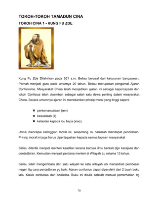 TOKOH-TOKOH TAMADUN CINA
TOKOH CINA 1 - KUNG FU ZDE




Kung Fu Zde Dilahirkan pada 551 s.m. Beliau berasal dari keturunan bangsawan.
Pernah menjadi guru pada umurnya 20 tahun. Beliau merupakan pengamal Ajaran
Confunisme. Masyarakat China telah menjadikan ajaran ini sebagai kepercayaan dan
tokoh Conficius telah disembah sebagai salah satu dewa penting dalam masyarakat
China. Secara umumnya ajaran ini menekankan prinsip moral yang tinggi seperti


           perkemanusiaan (ren)
           kesusilaan (li)
           ketaatan kepada ibu bapa (xiao).


Untuk mencapai ketinggian moral ini, seseorang itu haruslah mendapat pendidikan.
Prinsip moral ini juga harus dipertegaskan kepada semua lapisan masyarakat


Beliau dilantik menjadi menteri keadilan kerana banyak ilmu berkait dgn kerajaan dan
pentadbiran. Kemudian menjadi perdana menteri di Wilayah Lu selama 13 tahun.


Beliau telah mengembara dari satu wlayah ke satu wilayah utk menasihati pembesar
negeri ttg cara pentadbiran yg baik. Ajaran confusius dapat diperolehi dari 2 buah buku
iaitu Klasik confucius dan Analekta. Buku ini ditulis setelah mebuat pemerhatian ttg




                                          70
 