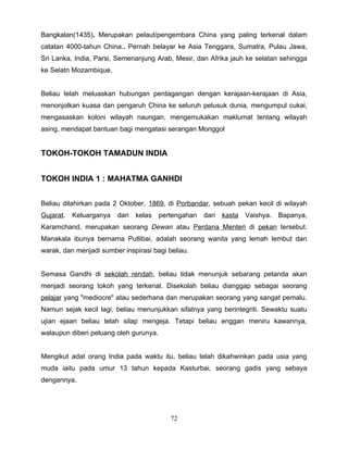 Bangkalan(1435). Merupakan pelaut/pengembara China yang paling terkenal dalam
catatan 4000-tahun China.. Pernah belayar ke Asia Tenggara, Sumatra, Pulau Jawa,
Sri Lanka, India, Parsi, Semenanjung Arab, Mesir, dan Afrika jauh ke selatan sehingga
ke Selatn Mozambique.


Beliau telah meluaskan hubungan perdagangan dengan kerajaan-kerajaan di Asia,
menonjolkan kuasa dan pengaruh China ke seluruh pelusuk dunia, mengumpul cukai,
mengasaskan koloni wilayah naungan, mengemukakan maklumat tentang wilayah
asing, mendapat bantuan bagi mengatasi serangan Monggol


TOKOH-TOKOH TAMADUN INDIA


TOKOH INDIA 1 : MAHATMA GANHDI


Beliau dilahirkan pada 2 Oktober, 1869, di Porbandar, sebuah pekan kecil di wilayah
Gujarat.   Keluarganya   dari   kelas   pertengahan   dari   kasta   Vaishya.   Bapanya,
Karamchand, merupakan seorang Dewan atau Perdana Menteri di pekan tersebut.
Manakala ibunya bernama Putlibai, adalah seorang wanita yang lemah lembut dan
warak, dan menjadi sumber inspirasi bagi beliau.


Semasa Gandhi di sekolah rendah, beliau tidak menunjuk sebarang petanda akan
menjadi seorang tokoh yang terkenal. Disekolah beliau dianggap sebagai seorang
pelajar yang "mediocre" atau sederhana dan merupakan seorang yang sangat pemalu.
Namun sejak kecil lagi, beliau menunjukkan sifatnya yang berintegriti. Sewaktu suatu
ujian ejaan beliau telah silap mengeja. Tetapi beliau enggan meniru kawannya,
walaupun diberi peluang oleh gurunya.


Mengikut adat orang India pada waktu itu, beliau telah dikahwinkan pada usia yang
muda iaitu pada umur 13 tahun kepada Kasturbai, seorang gadis yang sebaya
dengannya.




                                           72
 