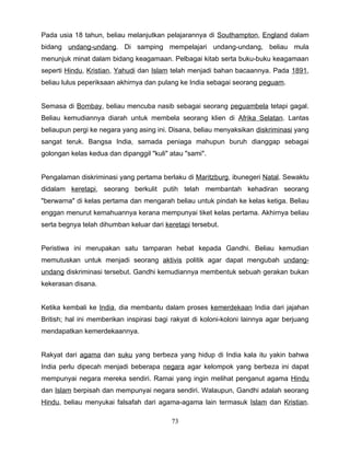 Pada usia 18 tahun, beliau melanjutkan pelajarannya di Southampton, England dalam
bidang undang-undang. Di samping mempelajari undang-undang, beliau mula
menunjuk minat dalam bidang keagamaan. Pelbagai kitab serta buku-buku keagamaan
seperti Hindu, Kristian, Yahudi dan Islam telah menjadi bahan bacaannya. Pada 1891,
beliau lulus peperiksaan akhirnya dan pulang ke India sebagai seorang peguam.


Semasa di Bombay, beliau mencuba nasib sebagai seorang peguambela tetapi gagal.
Beliau kemudiannya diarah untuk membela seorang klien di Afrika Selatan. Lantas
beliaupun pergi ke negara yang asing ini. Disana, beliau menyaksikan diskriminasi yang
sangat teruk. Bangsa India, samada peniaga mahupun buruh dianggap sebagai
golongan kelas kedua dan dipanggil "kuli" atau "sami".


Pengalaman diskriminasi yang pertama berlaku di Maritzburg, ibunegeri Natal. Sewaktu
didalam keretapi, seorang berkulit putih telah membantah kehadiran seorang
"berwarna" di kelas pertama dan mengarah beliau untuk pindah ke kelas ketiga. Beliau
enggan menurut kemahuannya kerana mempunyai tiket kelas pertama. Akhirnya beliau
serta begnya telah dihumban keluar dari keretapi tersebut.


Peristiwa ini merupakan satu tamparan hebat kepada Gandhi. Beliau kemudian
memutuskan untuk menjadi seorang aktivis politik agar dapat mengubah undang-
undang diskriminasi tersebut. Gandhi kemudiannya membentuk sebuah gerakan bukan
kekerasan disana.


Ketika kembali ke India, dia membantu dalam proses kemerdekaan India dari jajahan
British; hal ini memberikan inspirasi bagi rakyat di koloni-koloni lainnya agar berjuang
mendapatkan kemerdekaannya.


Rakyat dari agama dan suku yang berbeza yang hidup di India kala itu yakin bahwa
India perlu dipecah menjadi beberapa negara agar kelompok yang berbeza ini dapat
mempunyai negara mereka sendiri. Ramai yang ingin melihat penganut agama Hindu
dan Islam berpisah dan mempunyai negara sendiri. Walaupun, Gandhi adalah seorang
Hindu, beliau menyukai falsafah dari agama-agama lain termasuk Islam dan Kristian.

                                          73
 