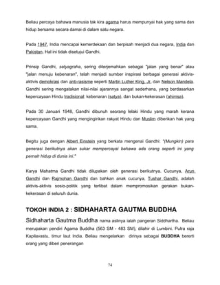 Beliau percaya bahawa manusia tak kira agama harus mempunyai hak yang sama dan
hidup bersama secara damai di dalam satu negara.


Pada 1947, India mencapai kemerdekaan dan berpisah menjadi dua negara, India dan
Pakistan. Hal ini tidak disetujui Gandhi.


Prinsip Gandhi, satyagraha, sering diterjemahkan sebagai "jalan yang benar" atau
"jalan menuju kebenaran", telah menjadi sumber inspirasi berbagai generasi aktivis-
aktivis demokrasi dan anti-rasisme seperti Martin Luther King, Jr. dan Nelson Mandela.
Gandhi sering mengatakan nilai-nilai ajarannya sangat sederhana, yang berdasarkan
kepercayaan Hindu tradisional: kebenaran (satya), dan bukan-kekerasan (ahimsa).


Pada 30 Januari 1948, Gandhi dibunuh seorang lelaki Hindu yang marah kerana
kepercayaan Gandhi yang menginginkan rakyat Hindu dan Muslim diberikan hak yang
sama.


Begitu juga dengan Albert Einstein yang berkata mengenai Gandhi: "(Mungkin) para
generasi berikutnya akan sukar mempercayai bahawa ada orang seperti ini yang
pernah hidup di dunia ini."


Karya Mahatma Gandhi tidak dilupakan oleh generasi berikutnya. Cucunya, Arun
Gandhi dan Rajmohan Gandhi dan bahkan anak cucunya, Tushar Gandhi, adalah
aktivis-aktivis sosio-politik yang terlibat dalam mempromosikan gerakan bukan-
kekerasan di seluruh dunia.


TOKOH INDIA 2 : SIDHAHARTA GAUTMA BUDDHA
Sidhaharta Gautma Buddha                nama aslinya ialah pangeran Siddhartha. Beliau
merupakan pendiri Agama Buddha (563 SM - 483 SM), dilahir di Lumbini. Putra raja
Kapilavastu, timur laut India. Beliau mengelarkan     dirinya sebagai BUDDHA bererti
orang yang diberi penerangan



                                            74
 