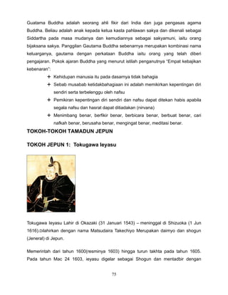 Guatama Buddha adalah seorang ahli fikir dari India dan juga pengasas agama
Buddha. Beliau adalah anak kepada ketua kasta pahlawan sakya dan dikenali sebagai
Siddartha pada masa mudanya dan kemudiannya sebagai sakyamuni, iaitu orang
bijaksana sakya. Panggilan Gautama Buddha sebenarnya merupakan kombinasi nama
keluarganya, gautama dengan perkataan Buddha iaitu orang yang telah diberi
pengajaran. Pokok ajaran Buddha yang menurut istilah penganutnya “Empat kebajikan
kebenaran”:
           Kehidupan manusia itu pada dasarnya tidak bahagia
           Sebab musabab ketidakbahagiaan ini adalah memikirkan kepentingan diri
              sendiri serta terbelenggu oleh nafsu
           Pemikiran kepentingan diri sendiri dan nafsu dapat ditekan habis apabila
              segala nafsu dan hasrat dapat ditiadakan (nirvana)
           Menimbang benar, berfikir benar, berbicara benar, berbuat benar, cari
              nafkah benar, berusaha benar, mengingat benar, meditasi benar.
TOKOH-TOKOH TAMADUN JEPUN

TOKOH JEPUN 1: Tokugawa Ieyasu




Tokugawa Ieyasu Lahir di Okazaki (31 Januari 1543) – meninggal di Shizuoka (1 Jun
1616).Dilahirkan dengan nama Matsudaira Takechiyo Merupakan daimyo dan shogun
(Jeneral) di Jepun.

Memerintah dari tahun 1600(resminya 1603) hingga turun takhta pada tahun 1605.
Pada tahun Mac 24 1603, ieyasu digelar sebagai Shogun dan mentadbir dengan


                                           75
 
