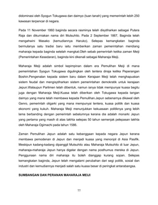 didominasi oleh Syogun Tokugawa dan daimyo (tuan tanah) yang memerintah lebih 250
kawasan terpencar di negara.

Pada 11 November 1860 baginda secara rasminya telah disytiharkan sebagai Putera
Raja dan dikurniakan nama diri Mutsuhito. Pada 2 September 1867, Baginda telah
mengahwini    Masako    (kemudiannya    Haruko).   Selepas   kemangkatan    baginda
bermulanya satu tradisi baru iaitu memberikan zaman pemerintahan mendiang
maharaja kepada baginda setelah mangkat.Oleh sebab pemerintah ketika zaman Meiji
(Pemerintahan Kesedaran), baginda kini dikenali sebagai Maharaja Meiji.

Maharaja Meiji adalah simbol kepimpinan dalam era Pemulihan Meiji di mana
pemerintahan Syogun Tokugawa digulingkan oleh tentera diraja ketika Peperangan
Boshin.Pengenalan kepada sistem baru dalam Kerajaan Meiji telah menghapuskan
sistem feudal dan mengisytiharkan sistem pemerintahan demokratik untuk kerajaan
Jepun.Walaupun Parlimen telah dibentuk, namun ianya tidak mempunyai kuasa begitu
juga dengan Maharaja Meiji.Kuasa telah diberikan oleh Tokugawa kepada tangan
daimyo yang mana telah membawa kepada Pemulihan.Jepun sebenarnya dikawal oleh
Genro, pemerintah oligarki yang mana mempunyai tentera, kuasa politik dan kuasa
ekonomi yang kukuh. Maharaja Meiji menunjukkan kekuasaan politiknya yang lebih
lama berbanding dengan pemerintah sebelumnya kerana dia adalah monarki Jepun
yang pertama yang masih di atas takhta selepas 50 tahun semenjak pelepasan takhta
oleh Maharaja Ogimachi pada tahun 1586.

Zaman Pemulihan Jepun adalah satu kebanggaan kepada negara Jepun kerana
membawa pemodenan di Jepun dan menjadi kuasa yang menonjol di Asia Pasifik.
Meskipun kadang-kadang dipanggil Mutsuhito atau Maharaja Mutsuhito di luar Jepun,
maharaja-maharaja Jepun hanya digelar dengan nama posthumus mereka di Jepun.
Penggunaan nama diri maharaja itu boleh dianggap kurang sopan. Selepas
kemangkatan baginda, Jepun telah mengalami perubahan dari segi politik, sosial dan
industri dan kemudiannya menjadi salah satu kuasa besar di peringkat antarabangsa.

SUMBANGAN DAN PERANAN MAHARAJA MEIJI




                                          77
 