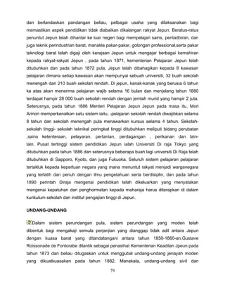 dan berlandaskan pandangan beliau, pelbagai usaha yang dilaksanakan bagi
memastikan aspek pendidikan tidak diabaikan dikalangan rakyat Jepun. Beratus-ratus
penuntut Jepun telah dihantar ke luar negeri bagi mempelajari sains, pentadbiran, dan
juga teknik perindustrian barat, manakla pakar-pakar, golongan professional,serta pakar
teknologi barat telah digaji oleh kerajaan Jepun untuk mengajar berbagai kemahiran
kepada rakyat-rakyat Jepun . pada tahun 1871, kementerian Pelajaran Jepun telah
ditubuhkan dan pada tahun 1872 pula, Jepun telah dibahagikan kepada 8 kawasan
pelajaran dimana setiap kawasan akan mempunyai sebuah universiti, 32 buah sekolah
menengah dan 210 buah sekolah rendah. Di jepun, kanak-kanak yang berusia 6 tahun
ke atas akan menerima pelajaran wajib selama 16 bulan dan menjelang tahun 1880
terdapat hampir 28 000 buah sekolah rendah dengan jemlah murid yang hampir 2 juta.
Seterusnya, pada tahun 1886 Menteri Pelajaran Jepun Jepun pada masa itu, Mori
Arinori memperkenalkan satu sistem iaitu, -pelajaran sekolah rendah diwajibkan selama
8 tahun dan sekolah menengah pula menawarkan kursus selama 4 tahun. Sekolah-
sekolah tinggi- sekolah teknikal peringkat tinggi ditubuhkan meliputi bidang perubatan
,sains ketenteraan, pelayaran, pertanian, perdagangan , perikanan dan lain-
lain. Pusat tertinggi sistem pendidikan Jepun ialah Universiti Di raja Tokyo yang
ditubuhkan pada tahun 1886 dan seterusnya beberapa buah lagi universiti Di Raja telah
ditubuhkan di Sapporo, Kyoto, dan juga Fukuoka. Seluruh sistem pelajaran pelajaran
tertakluk kepada keperluan negara yang mana menuntut rakyat menjadi warganegara
yang terlatih dan penuh dengan ilmu pengetahuan serta berdisiplin, dan pada tahun
1890 perintah Diraja mengenai pendidikan telah dikeluarkan yang menyatakan
mengenai kepatuhan dan penghormatan kepada maharaja harus diterapkan di dalam
kurikulum sekolah dan institut pengajian tinggi di Jepun.

UNDANG-UNDANG

  Dalam sistem perundangan pula, sistem perundangan yang moden telah
dibentuk bagi mengakaji semula perjanjian yang dianggap tidak adil antara Jepun
dengan kuasa barat yang ditandatangani antara tahun 1850-1860-an.Gustave
Roissonade de Fontorabe dilantik sebagai penasihat Kementerian Keadilan Jpeun pada
tahun 1873 dan beliau ditugaskan untuk menggubal undang-undang jenayah moden
yang dikuatkuasakan pada tahun 1882. Manakala, undang-undang sivil dan

                                           79
 