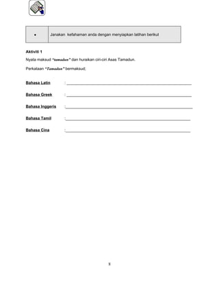 •        Janakan kefahaman anda dengan menyiapkan latihan berikut



Aktiviti 1
Nyata maksud “tamadun” dan huraikan ciri-ciri Asas Tamadun.

Perkataan “Tamadun” bermaksud;


Bahasa Latin         : _________________________________________________________

Bahasa Greek         : _________________________________________________________


Bahasa Inggeris      :__________________________________________________________

Bahasa Tamil         :_________________________________________________________


Bahasa Cina          :_________________________________________________________




                                            8
 