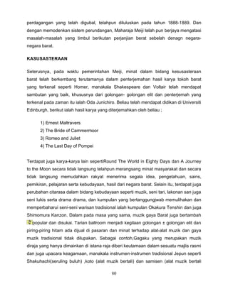 perdagangan yang telah digubal, telahpun diluluskan pada tahun 1888-1889. Dan
dengan memodenkan sistem perundangan, Maharaja Meiji telah pun berjaya mengatasi
masalah-masalah yang timbul berikutan perjanjian berat sebelah denagn negara-
negara barat.

KASUSASTERAAN

Seterusnya, pada waktu pemerintahan Meiji, minat dalam bidang kesusasteraan
barat telah berkembang terutamanya dalam penterjemahan hasil karya tokoh barat
yang terkenal seperti Homer, manakala Shakespeare dan Voltair telah mendapat
sambutan yang baik, khususnya dari golongan- golongan elit dan penterjemah yang
terkenal pada zaman itu ialah Oda Junichiro. Beliau telah mendapat didikan di Universiti
Edinburgh, berikut ialah hasil karya yang diterjemahkan oleh beliau ;

      1) Ernest Maltravers
      2) The Bride of Cammermoor
      3) Romeo and Juliet
      4) The Last Day of Pompei


Terdapat juga karya-karya lain sepertiRound The World in Eighty Days dan A Journey
to the Moon secara tidak langsung telahpun merangsang minat masyarakat dan secara
tidak langsung memudahkan rakyat menerima segala idea, pengetahuan, sains,
pemikiran, pelajaran serta kebudayaan, hasil dari negara barat. Selain itu, terdapat juga
perubahan citarasa dalam bidang kebudayaan seperti muzik, seni tari, lakonan san juga
seni lukis serta drama drama, dan kumpulan yang bertanggungjwab memulihakan dan
memperbaharui seni-seni warisan tradisional ialah kumpulan Okakura Tenshin dan juga
Shimomura Kanzon. Dalam pada masa yang sama, muzik gaya Barat juga bertambah
  popular dan disukai. Tarian ballroom menjadi kegilaan golongan ± golongan elit dan
piring-piring hitam ada dijual di pasaran dan minat terhadap alat-alat muzik dan gaya
muzik tradisional tidak dilupakan. Sebagai contoh,Gagaku yang merupakan muzik
diraja yang hanya dimainkan di istana raja diberi keutamaan dalam sesuatu majlis rasmi
dan juga upacara keagamaan, manakala instrumen-instrumen tradisional Jepun seperti
Shakuhachi(seruling buluh) ,koto (alat muzik bertali) dan samisen (alat muzik bertali

                                           80
 