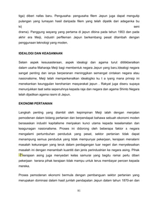 tiga) diberi nafas baru. Pengusaha- pengusaha filem Jepun juga dapat mengutip
pulangan yang lumayan hasil daripada filem yang telah dipetik dari adeganka bu
ki(                                                                            seni
drama). Panggung wayang yang pertama di jepun dibina pada tahun 1903 dan pada
akhir era Meiji, industri perfileman Jepun berkembang pesat ditambah dengan
penggunaan teknologi yang moden.


IDEALOGI DAN KEAGAMAAN

Selain aspek kesusasteraan, aspek idealogi dan agama turut dititikberatkan
dalam usaha Maharaja Meiji bagi membentuk negara Jepun yang baru.Idealogi negara
sangat penting dan ianya berperanan meninggikan semangat cintakan negara atau
nasionalsime. Meiji telah memperkenalkan idealogiko ku t a iyang mana prinsip ini
menekankan keunggulan kerohanian masyarakat jepun . Rakyat juga diseru supaya
menunjukkan taat setia sepenuhnya kepada raja dan negara dan agama Shinto Negara
telah dijadikan agama rasmi di Jepun.

EKONOMI PERTANIAN

Langkah penting yang diambil oleh kepimpinan Meiji ialah dengan menjalan
pemodenan dalam bidang pertanian dan berpendapat bahawa sebuah ekonomi moden
berasaskan industri kapitalisme meripakan kunci utama kepada keselamatan dan
keagunagan nasionalisme. Proses ini didorong oleh beberapa faktor ± negara
mengalami pertumbuhan penduduk yang pesat, sektor pertanian tidak dapat
menampung semua penduduk yang tidak mempunyai pekerjaan, kerajaan menalami
masalah kekurangan yang teruk dalam perdagangan luar negeri dan menyelesaikan
masalah ini dengan menambah kuantiti dan jenis perindustrian ke negara asing. Pihak
      kerajaan asing juga menyedari kelas samurai yang begitu ramai perlu diberi
pekerjaan kerana pihak kerajaan tidak mampu untuk terus membayar pencen kepada
mereka.

Proses pemodenan ekonomi bermula dengan pembanguan sektor pertanian yang
merupakan dominasi dalam hasil jumlah pendapatan Jepun dalam tahun 1870-an dan


                                        81
 