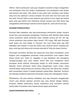 1880-an. Sistem pembayaran cukai juga mengalami perubahan dengan menggantikan
cara pembayaran lama iaitu dengan menghapuskan cara pembayaran cukai dengan
hasil tanaman oleh petani. Oleh sebab itu para petani perlu membayar cukai dengan
wang tunai iaitu sebanyak 3 peratus daripada nilai tanah sama ada hasil tuaian baik
atau tidak. Penuntut dalam jurusan pertanian juga dihantar ke luar negeri dan khidmat
pakar asing juga diambil untuk berkhidmat. Banyak kawasan baru telah dibuka bagi
menggalakkan perkembangan tanaman komersil seperti teh, sutera dan lain-lain lagi.

EKONOMI PERINDUSTRIAN

Pemimpin Meiji meletakkan asas bagi perkembangan perindustrian dengan membina
industri baru yang berasaskan perdagangan. Penekanan telah diberikan dalam bidang
industri pertahanan seperti pembinaan kapal, peralatan perang dan lain- lain lagi.
Industri pertahanan yang terbesar dalam tempoh 1870 hingga 1880 ialah limbungan
kapal tentera laut yang terletak di Yokusuka. Dua buah kilang besar juga telah
dikelolakan oleh kerajaan di Tokya dan Osaka untuk membuat meriam, senapang dan
peluru serta tiga buah kilang untuk membuat ubat bedil di Tokyo dan daerah Gumma.

Kekurangan kemudahan teknologi dan pengurusan yang cekap menyebabkan usaha
kerajaan untuk menggalakkan penyertaan modal perindustrian untuk melabur dalam
bidang industri baru. Selain itu, kegagalan ini juga disebabkan oleh keengganan
saudagar-saudagar kaya untuk melabur kerana lebih suka menjalankan aktiviti
perniagaan secara tradional. Sehubungan dengan itu, pihak kerajaan menubuhkan
beberapa industri pembuatan seperti kilang penggulungan sutera moden, kilang
memintal kapas, kilang benang bulu kambing, kilang simen dan kilang kaca. Kerajaan
telah menyerahkan industri ini kepada beberapa syarikat Mitsui, Mitsubishi, Sumitomo
dan beberapa syarikat lain lagi kerana memerlukan wang untuk melengkapkan industri

  pertahanan. Hal yang demikian meletakkan asas bagi kewujudan penggabungan
industri yang dikuasai golongan pemodal kaya yang dikenali sebagai Zaibatsu.
Kumpulan Zaibatsu berkembang menjadi konglomerat yang memainkan peranan
penting dalam menukarkan Jepun kepada sebuah negara perindustrian.

DASAR KEWANGAN DAN FISKAL

                                         82
 