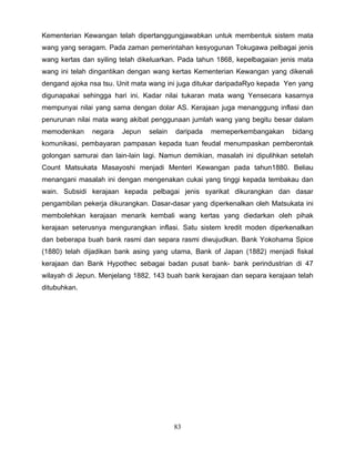 Kementerian Kewangan telah dipertanggungjawabkan untuk membentuk sistem mata
wang yang seragam. Pada zaman pemerintahan kesyogunan Tokugawa pelbagai jenis
wang kertas dan syiling telah dikeluarkan. Pada tahun 1868, kepelbagaian jenis mata
wang ini telah dingantikan dengan wang kertas Kementerian Kewangan yang dikenali
dengand ajoka nsa tsu. Unit mata wang ini juga ditukar daripadaRyo kepada Yen yang
digunapakai sehingga hari ini. Kadar nilai tukaran mata wang Yensecara kasarnya
mempunyai nilai yang sama dengan dolar AS. Kerajaan juga menanggung inflasi dan
penurunan nilai mata wang akibat penggunaan jumlah wang yang begitu besar dalam
memodenkan     negara   Jepun   selain   daripada   memeperkembangakan      bidang
komunikasi, pembayaran pampasan kepada tuan feudal menumpaskan pemberontak
golongan samurai dan lain-lain lagi. Namun demikian, masalah ini dipulihkan setelah
Count Matsukata Masayoshi menjadi Menteri Kewangan pada tahun1880. Beliau
menangani masalah ini dengan mengenakan cukai yang tinggi kepada tembakau dan
wain. Subsidi kerajaan kepada pelbagai jenis syarikat dikurangkan dan dasar
pengambilan pekerja dikurangkan. Dasar-dasar yang diperkenalkan oleh Matsukata ini
membolehkan kerajaan menarik kembali wang kertas yang diedarkan oleh pihak
kerajaan seterusnya mengurangkan inflasi. Satu sistem kredit moden diperkenalkan
dan beberapa buah bank rasmi dan separa rasmi diwujudkan. Bank Yokohama Spice
(1880) telah dijadikan bank asing yang utama, Bank of Japan (1882) menjadi fiskal
kerajaan dan Bank Hypothec sebagai badan pusat bank- bank perindustrian di 47
wilayah di Jepun. Menjelang 1882, 143 buah bank kerajaan dan separa kerajaan telah
ditubuhkan.




                                         83
 