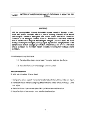 INTERAKSI TAMADUN ASIA DAN RELEVENSINYA DI MALAYSIA DAN
 TAJUK 7
                                      DUNIA.




                                           SINOPSIS

 Bab ini memaparkan tentang interaksi antara tamadun Melayu, China,
 India dan Jepun. Sorotan interaksi dilihat tentang tamadun Asia dalam
 pemantapan tamadun Malaysia dan dunia serta kekuatan tamadun-
 tamadun Asia sebagai sumber rujukan. Kewujudan interaksi tersebut
 dilihat berdasarkan sejarah kedatangan bangsa Cina dan India ke alam
 Melayu dari segi hubungan perdagangan, diplomatik, penghijrahan serta
 penempatan kekal sebagai penduduk. Disamping itu proses interaksi
 antara tamadun ini memberi kesan kepada percampuran budaya antara
 tamadun.



Unit ini mengandungi Dua tajuk:

        7.1- Tamadun Cina dalam pemantapan Tamadun Malaysia dan Dunia.


        7.2- Kekuatan Tamadun Cina sebagai sumber rujukan


Hasil pembelajaran
Di akhir bab ini, pelajar diharap dapat;


1- Mengetahui jalinan sejarah interaksi antara tamadun Melayu, China, India dan Jepun.
2- Mendalami kesan interaksi yang wujud hasil interaksi antara tamadun Melayu, China
  dan Jepun.
3- Memahami ciri-ciri persamaan yang dikongsi bersama antara tamadun.
4- Memahami ciri-ciri perbezaan yang wujud antara tamadun.




                                                86
 