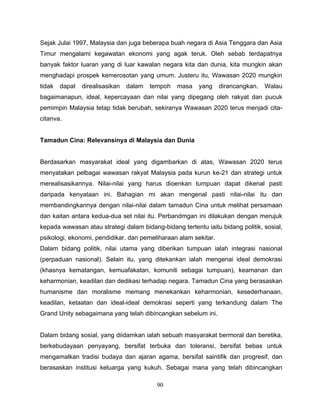 Sejak Julai 1997, Malaysia dan juga beberapa buah negara di Asia Tenggara dan Asia
Timur mengalami kegawatan ekonomi yang agak teruk. Oleh sebab terdapatnya
banyak faktor luaran yang di luar kawalan negara kita dan dunia, kita mungkin akan
menghadapi prospek kemerosotan yang umum. Justeru itu, Wawasan 2020 mungkin
tidak   dapat   direalisasikan   dalam   tempoh   masa   yang    dirancangkan.   Walau
bagaimanapun, ideal, kepercayaan dan nilai yang dipegang oleh rakyat dan pucuk
pemimpin Malaysia tetap tidak berubah, sekiranya Wawasan 2020 terus menjadi cita-
citanva.


Tamadun Cina: Relevansinya di Malaysia dan Dunia


Berdasarkan masyarakat ideal yang digambarkan di atas, Wawasan 2020 terus
menyatakan pelbagai wawasan rakyat Malaysia pada kurun ke-21 dan strategi untuk
merealisasikannya. Nilai-nilai yang harus dioenkan tumpuan dapat dikenal pasti
daripada kenyataan ini. Bahagian mi akan mengenal pasti nilai-nilai itu dan
membandingkannya dengan nilai-nilai dalam tamadun Cina untuk melihat persamaan
dan kaitan antara kedua-dua set nilai itu. Perbandmgan ini dilakukan dengan merujuk
kepada wawasan atau strategi dalam bidang-bidang tertentu iaitu bidang politik, sosial,
psikologi, ekonomi, pendidikar. dan pemeliharaan alam sekitar.
Dalam bidang politik, nilai utama yang diberikan tumpuan ialah integrasi nasional
(perpaduan nasional). Selain itu, yang ditekankan ialah mengenai ideal demokrasi
(khasnya kematangan, kemuafakatan, komuniti sebagai tumpuan), keamanan dan
keharmonian, keadilan dan dedikasi terhadap negara. Tamadun Cina yang berasaskan
humanisme dan moralisme memang menekankan keharmonian, kesederhanaan,
keadilan, ketaatan dan ideal-ideal demokrasi seperti yang terkandung dalam The
Grand Unity sebagaimana yang telah dibincangkan sebelum ini.


Dalam bidang sosial, yang diidamkan ialah sebuah masyarakat bermoral dan beretika,
berkebudayaan penyayang, bersifat terbuka dan toleransi, bersifat bebas untuk
mengamalkan tradisi budaya dan ajaran agama, bersifat saintifik dan progresif, dan
berasaskan institusi keluarga yang kukuh. Sebagai mana yang telah dibincangkan

                                           90
 