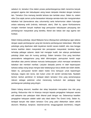 sebelum ini, tamadun Cina dalam proses perkembangannya telah menerima banyak
pengaruh agama dan kebudayaan asing kesan daripada interaksi dengan tamadun
lain. Tamadun Cina memang bersifat terbuka dan bertolak ansur. Selain itu, sistem
etika Cina sejak zaman purba berasaskan keluarga semata-mata dan mengutamakan
kebaikan hati (benevolence atau cohumanity) serta keharmonian dalam hubungan
antara sebarang entiti (individu, kelompok, alam). Oleh itu, ajaran Konfusianisme
mungkin memberi banyak implikasi bagi pemupukan kebudayaan penyayang dan
pembangunan masyarakat yang beretika, liberal dan bebas dari segi agama dan
budaya.


Dalam bidang psikologi, rakyat Malaysia harus dibangunkan psikologinya agar selaras
dengan aspek pembangunan yang lain terutama pembangunan kebendaan. Sifat-sifat
psikologis yang diperlukan ialah keyakinan kendiri secara kolektif, iaitu rasa bangga
kerana keahlian dalam masyarakat dan pencapaian masyarakat; bersikap teguh
terhadap pelbagai cabaran; tabah hati mengejar kualiti; dan adanya pembebasan
psikologi (tidak rasa diri kurang penting). Dalam tamadun Cina yang bercirikan
personalisme sebagaimana yang telah dibincangkan, pemupukan kendiri wajar
diamalkan atas premis bahawa manusia berkeupayaan untuk mencapai semaksima
kebaikan dan memberi manfaat. Lanjutan daripada premis ini ialah kepercayaan
bahawa setiap orang tanpa mengira latar belakangnya harus dididik dan boleh dididik.
Selain itu, pemupukan kendiri dalam tradisi Cina bertujuan untuk kepentingan
keluarga, negara dan dunia, dan bukan untuk diri sendiri semata-mata. Nyatalah
bentuk- bentuk pemikiran ini terdapat dalam tamadun Cina yang sememangnya
relevan   sebagai   pedoman   untuk   merancang    kurikulum   dan   pedagogi   bagi
pembangunan psikologi yang dingini.


Dalam bidang ekonomi, keadilan dan sikap berpatutan merupakan dua nilai yang
penting. Kedua-dua nilai ini khasnya merujuk kepada pengagihan kekayaan secara
adil saksama dan pekerjaan tidak dikenal pasti dengan ras. Sebenarnya keadilan
pengagihan kekayaan adalah salah satu ideal dalam The Grand Unity. Selain itu,
terdapat banyak nilai dalam tamadun Cina yang patut ditekankan dalam aktiviti
ekonomi. Misalnya, kerajinan, berjimat-cermat, tanggungjawab (komitmen), integriti

                                         91
 
