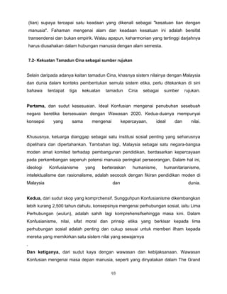 (tian) supaya tercapai satu keadaan yang dikenali sebagai "kesatuan tian dengan
    manusia". Fahaman mengenai alam dan keadaan kesatuan ini adalah bersifat
    transendensi dan bukan empirik. Walau apapun, keharmonian yang tertinggi darjahnya
    harus diusahakan dalam hubungan manusia dengan alam semesta.


    7.2- Kekuatan Tamadun Cina sebagai sumber rujukan


Selain daripada adanya kaitan tamadun Cina, khasnya sistem nilainya dengan Malaysia
dan dunia dalam konteks pembentukan semula sistem etika, perlu ditekankan di sini
bahawa       terdapat   tiga   kekuatan    tamadun      Cina   sebagai   sumber     rujukan.


Pertama, dan sudut kesesuaian. Ideal Konfusian mengenai penubuhan sesebuah
negara beretika bersesuaian dengan Wawasan 2020. Kedua-duanya mempunyai
konsepsi       yang      sama      mengenai         kepercayaan,    ideal     dan      nilai.


Khususnya, keluarga dianggap sebagai satu institusi sosial penting yang seharusnya
dipelihara dan dipertahankan. Tambahan lagi, Malaysia sebagai satu negara-bangsa
moden amat komited terhadap pembangunan pendidikan, berdasarkan kepercayaan
pada perkembangan sepenuh potensi manusia peringkat perseorangan. Dalam hal ini,
ideologi     Konfusianisme      yang      berteraskan    humanisme,      humanitarianisme,
intelektualisme dan rasionalisme, adalah secocok dengan fikiran pendidikan moden di
Malaysia                                      dan                                    dunia.


Kedua, dari sudut skop yang komprchensif. Sungguhpun Konfusianisme dikembangkan
lebih kurang 2,500 tahun dahulu, konsepsinya mengenai perhubungan sosial, iaitu Lima
Perhubungan (wulun), adalah sahih lagi komprehensifsehingga masa kini. Dalam
Konfusianisme, nilai, sifat moral dan prinsip etika yang berkisar kepada lima
perhubungan sosial adalah penting dan cukup sesuai untuk memberi ilham kepada
mereka yang memikirkan satu sistem nilai yang sewajarnya
.
Dan ketiganya, dari sudut kaya dengan wawasan dan kebijaksanaan. Wawasan
Konfusian mengenai masa depan manusia, seperti yang dinyatakan dalam The Grand


                                              93
 