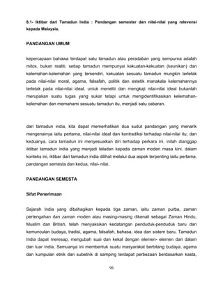 8.1- Iktibar dari Tamadun India : Pandangan semester dan nilai-nilai yang relevensi
kepada Malaysia.


PANDANGAN UMUM


kepercayaan bahawa terdapat satu tamadun atau peradaban yang sempurna adalah
mitos, bukan realiti. setiap tamadun mempunyai kekuatan-kekuatan (keunikan) dan
kelemahan-kelemahan yang tersendiri. kekuatan sesuatu tamadun mungkin terletak
pada nilai-nilai moral, agama, falsafah, politik dan estetik manakala kelemahannya
terletak pada nilai-nilai ideal. untuk meneliti dan mengkaji nilai-nilai ideal bukanlah
merupakan suatu tugas yang sukar tetapi untuk mengidentifikasikan kelemahan-
kelemahan dan memahami sesuatu tamadun itu, menjadi satu cabaran.




dari tamadun india, kita dapat memerhatikan dua sudut pandangan yang menarik
mengenainya iaitu pertama, nilai-nilai ideal dan kontradiksi terhadap nilai-nilai itu; dan
keduanya, cara tamadun ini menyesuaikan diri terhadap perkara ini. inilah dianggap
iktibar tamadun india yang menjadi teladan kepada zaman moden masa kini. dalam
konteks ini, iktibar dari tamadun india dilihat melalui dua aspek terpenting iaitu pertama,
pandangan semesta dan kedua, nilai- nilai.


PANDANGAN SEMESTA


Sifat Penerimaan


Sejarah India yang dibahagikan kepada tiga zaman, iaitu zaman purba, zaman
pertengahan dan zaman moden atau masing-masing dikenali sebagai Zaman Hindu,
Muslim dan British, telah menyaksikan kedatangan penduduk-penduduk baru dan
kemunculan budaya, tradisi, agama, falsafah, bahasa, idea dan sistem baru. Tamadun
India dapat meresap, mengubah suai dan kekal dengan elemen- elemen dari dalam
dan luar India. Semuanya ini membentuk suatu masyarakat berbilang budaya, agama
dan kumpulan etnik dan subetnik di samping terdapat perbezaan berdasarkan kasta,


                                            96
 