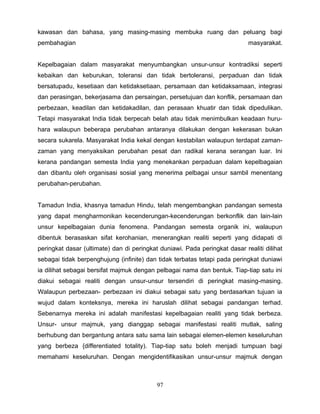 kawasan dan bahasa, yang masing-masing membuka ruang dan peluang bagi
pembahagian                                                                 masyarakat.


Kepelbagaian dalam masyarakat menyumbangkan unsur-unsur kontradiksi seperti
kebaikan dan keburukan, toleransi dan tidak bertoleransi, perpaduan dan tidak
bersatupadu, kesetiaan dan ketidaksetiaan, persamaan dan ketidaksamaan, integrasi
dan perasingan, bekerjasama dan persaingan, persetujuan dan konflik, persamaan dan
perbezaan, keadilan dan ketidakadilan, dan perasaan khuatir dan tidak dipedulikan.
Tetapi masyarakat India tidak berpecah belah atau tidak menimbulkan keadaan huru-
hara walaupun beberapa perubahan antaranya dilakukan dengan kekerasan bukan
secara sukarela. Masyarakat India kekal dengan kestabilan walaupun terdapat zaman-
zaman yang menyaksikan perubahan pesat dan radikal kerana serangan luar. Ini
kerana pandangan semesta India yang menekankan perpaduan dalam kepelbagaian
dan dibantu oleh organisasi sosial yang menerima pelbagai unsur sambil menentang
perubahan-perubahan.


Tamadun India, khasnya tamadun Hindu, telah mengembangkan pandangan semesta
yang dapat mengharmonikan kecenderungan-kecenderungan berkonflik dan lain-lain
unsur kepelbagaian dunia fenomena. Pandangan semesta organik ini, walaupun
dibentuk berasaskan sifat kerohanian, menerangkan realiti seperti yang didapati di
peringkat dasar (ultimate) dan di peringkat duniawi. Pada peringkat dasar realiti dilihat
sebagai tidak berpenghujung (infinite) dan tidak terbatas tetapi pada peringkat duniawi
ia dilihat sebagai bersifat majmuk dengan pelbagai nama dan bentuk. Tiap-tiap satu ini
diakui sebagai realiti dengan unsur-unsur tersendiri di peringkat masing-masing.
Walaupun perbezaan- perbezaan ini diakui sebagai satu yang berdasarkan tujuan ia
wujud dalam konteksnya, mereka ini haruslah dilihat sebagai pandangan terhad.
Sebenarnya mereka ini adalah manifestasi kepelbagaian realiti yang tidak berbeza.
Unsur- unsur majmuk, yang dianggap sebagai manifestasi realiti mutlak, saling
berhubung dan bergantung antara satu sama lain sebagai elemen-elemen keseluruhan
yang berbeza {differentiated totality). Tiap-tiap satu boleh menjadi tumpuan bagi
memahami keseluruhan. Dengan mengidentifikasikan unsur-unsur majmuk dengan



                                           97
 