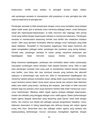 keseluruhan,    konflik    yang   berlaku    di   peringkat   duniawi   dapat    diatasi.


Jadi pandangan semesta ini menekankan sifat perpaduan di satu permgkat dan sifat
majmuk-relativisme di peringkat lain.


Pandangan semesta ini lebih bersesuaian dengan unsur-unsur kompleks yang terdapat
dalam realiti sosial, jadi ia bersedia untuk menerima pelbagai sistem, corak kehidupan
sosial dan kepercayaan-kepercayaan. la tidak menuntut atau diganggu oleh prinsip
moral yang terlibat dengan kepercayaan bahawa ia mempunyai kebenamn. Pandangan
semesta ini membenarkan seseorang memilih cara berfikir dan melakukan tindakan
sendiri. Oleh yang demikian kontradiksi diterima sebagai unsur kehidupan yang tidak
dapat dielakkan. Perspektif ini menunjukkan bagaimana India dapat menerima dan
dapat mengekalkan pelbagai tradisi, pandangan dan pemikiran yang sering berbeza.
Pendek kata, pandangan semesta ini bukan sahaja menerima perbezaan dan
kepelbagaian      tetapi     menuntut       supaya      mereka     wujud        bersama.


Sikap menerima kepelbagaian, perbezaan dan kontradiksi dalam tradisi sosiobudaya
merupakan sumbangan utama tamadun India kepada tamadun dunia. Sifat ini ialah
asas pandangan semesta India yang asal. la menekankan hakikat bahawa terdapat
cara berfikir, cara hidup dan cara membuat sesuatu yang berbeza dan alternatif
walaupun ia bertentangan satu sama lain. Sifat ini membenarkan kepelbagaian dan
menerima hakikat bahawa kontradiksi bukan sahaja boleh wujud bersama tetapi harus
wujud bersama kerana dalam dunia benar semua benda dan perkara tidak diaturkan
dalam satu sistem yang teratur, seimbang dan berpadu. Jadi tradisi ini tidak menuntut
bahawa bagi dua perkara untuk wujud bersama mereka tidak boleh mempunyai unsur-
unsur bertentangan. Misalnya dalam aspek agama terdapat pelbagai kepercayaan,
amalan dan falsafah yang dianggap sebagai unsur realiti agama. Dalam perkembangan
tradisi agama didapati dewa-dewi yang terpenting pada Zaman Veda Awal dengan
beribu- ribu mazmur suci dicipta dan pelbagai upacara pengorbanan diadakan. Lama-
kelamaan dewa-dewi ini hilang kepentingan dan akhirnya lenyap dari sistem agama
orang Indo Arya. Dewa-dewi baru dan pelbagai sistem agama yang berbeza dan
kadang-kadang bertentangan muncul, semuanya menegakkan legitimasi dengan

                                            98
 