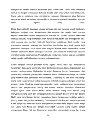 menyatakan bahawa mereka didasarkan pada Veda-Veda. Tradisi India menerima
semua ini dengan kepercayaan bahawa mereka ialah unsur-unsur benar Hinduisme.
Sama ada ia politeisme atau monoteisme mahupun Vaisnavisme atau Saivisme
semuanya adalah sama bagi seorang Hindu kerana mereka ialah perwakilan simbolik
realiti                   agama                       yang                      sama.


Dewa-dewi politeistik dianggap sebagai penjaga nilai-nilai manusia seperti kesihatan,
kekayaan, panjang umur, kemasyhuran dan kejayaan dan mereka boleh merayu
kepada dewa-dewi supaya mengurniakan nilai-nilai ini. Konsep bahawa dewa-dewi
menjaga sesuatu yang dikehendaki oleh manusia merupakan cara menegakkan nilai-
nilai manusia dan memberi sifat-sifat kerohanian kepadanya. Bagi mereka yang
mempunyai orientasi psikologi dan kemahiran kerohanian yang tidak sesuai bagi
pencanan kehidupan kekal abadi atau integrasi kosmik boleh meneruskan usaha
mencari ketuhanan dalam kehidupan seharian. Jadi politeisme memainkan peranan
mengikut rangka keperluannya. Pengikut tradisi Hindu tidak melihat apa jua kontradiksi
sebab mereka melihat kesahan berhubung dengan tujuan.


Selain daripada struktur pluralistik tradisi agama Hindu, India juga menyaksikan
kedatangan dua agama utama iaitu Islam dan Kristian dengan tradisi, kepercayaan dan
amalan masing-masing. Kedua-dua ini wujud bersama dengan kepercayaan dan
amalan Hindu dan orang-orang India menerima semua ini dengan semangat dan minda
yang membenarkan perbezaan dan kontradiksi. Di samping itu kita dapat lihat orang-
orang India yang memeluk kedua-dua agama ini kekal dengan pandangan, unsur dan
amalan Hindu. Misalnya prasangka-prasangka kasta, ketidakbenaran perkahwinan
semula balu, penyembahan patung dan amalan upacara diteruskan. Kontradiksi
dengan ajaran Islam adalah ketara sebab terdapat orang India Muslim yang
menyembah orang soleh dan tempat pengkebumian (seperti Shaikh Chisti dan Bairom
Nath) yang bertentangan dengan monoteisme Islam. Amalan penyembahan patung-
patung seperti yang terlihat pada orang Chaurishara di Uttar Pradesh yang menyembah
Kalka Sahja Mai; Meo dari Punjab menyembahkan dewa-dewa seperti Siansi, Magti
dan Lachi; Turk Nawa dari Bengal menyembah Lakshmi; orang Muslim Bengal
menyembah Sitata, Kali dan Dharmaraj; orang Shin menyembah lembu dan orang

                                         99
 