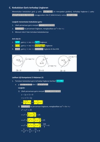 C. Kedudukan Garis terhadap Lingkaran
Menentukan kedudukan garis yaitu (m merupakan gradien), terhadap lingkaran yaitu
menggunakan nilai (diskriminan), rumus .
Langkah menentukan kedudukan garis:
1. Ubah persamaan garis menjadi bentuk
2. Substitusi ke persamaan lingkaran, menghasilkan
3. Mencari nilai dan tentukan kedudukannya
Arti nilai D:
1. , garis di luar lingkaran
2. , garis menyinggung lingkaran
3. , garis memotong lingkaran di dua titik
Latihan Uji Kompetensi 3 Halaman 21
1. Tentukan kedudukan garis terhadap lingkaran berikut! (soal a, b)
a. dan
Langkah:
1) Ubah persamaan garis menjadi bentuk
2) Substitusi ke persamaan lingkaran, menghasilkan
( )
 