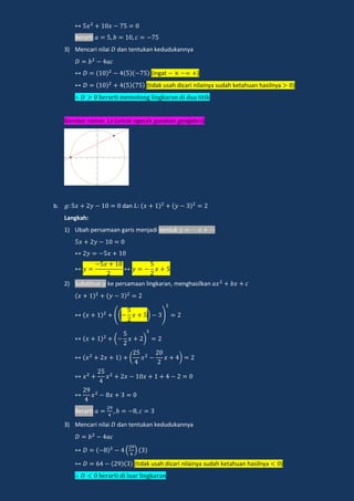 Berarti
3) Mencari nilai dan tentukan kedudukannya
(ingat )
(tidak usah dicari nilainya sudah ketahuan hasilnya )
e a i memo ong lingka an di d a i ik
Gambar nomor 1a (untuk ngecek gunakan geogebra)
b. dan
Langkah:
1) Ubah persamaan garis menjadi bentuk
2) Substitusi ke persamaan lingkaran, menghasilkan
(( ) )
( )
( )
Berarti
3) Mencari nilai dan tentukan kedudukannya
( )
(tidak usah dicari nilainya sudah ketahuan hasilnya )
e a i di l a lingka an
 