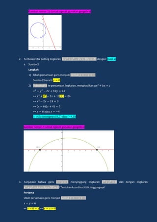 Gambar nomor 1b (untuk ngecek gunakan geogebra)
2. Tentukan titik potong lingkaran dengan: (soal a)
a. Sumbu X
Langkah:
1) Ubah persamaan garis menjadi bentuk
Sumbu X berarti
2) Substitusi ke persamaan lingkaran, menghasilkan
a a
i ik po ongn a dan
Gambar nomor 2 (untuk ngecek gunakan geogebra)
3. Tunjukkan bahwa garis menyinggung lingkaran dan dengan lingkaran
! Tentukan koordinat titik singgungnya!
Pertama
Ubah persamaan garis menjadi bentuk
 