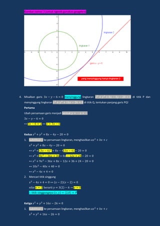 Gambar nomor 3 (untuk ngecek gunakan geogebra)
4. Misalkan garis menyinggung lingkaran di titik P dan
menyinggung lingkaran di titik Q, tentukan panjang garis PQ!
Pertama
Ubah persamaan garis menjadi bentuk
Kedua
1. Substitusi ke persamaan lingkaran, menghasilkan
2. Mencari titik singgung
nilai e a i
i ik ingg ngn a
Ketiga
1. Substitusi ke persamaan lingkaran, menghasilkan
 