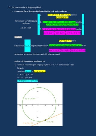 D. Persamaan Garis Singgung (PGS)
1. Persamaan Garis Singgung Lingkaran Melalui titik pada Lingkaran
e amaan a i ingg ng
ingka an
ada en k
di i ik adalah
di i ik adalah
di i ik adalah
Langkah:
Substitusikan ke persamaan berikut
a a
a a
tergantung persamaan lingkarannya (pilih salah satu saja).
Latihan Uji Kompetensi 4 Halaman 24
1) Tentukan persamaan garis singgung lingkaran di titik !
Langkah:
Substisusi ke
n a
 