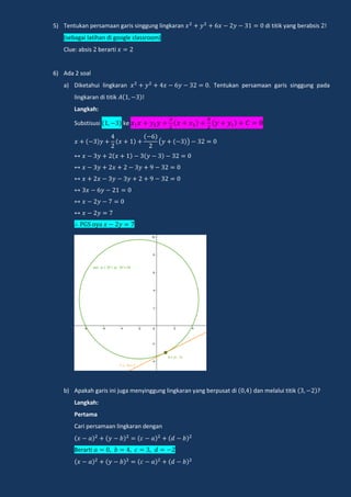 5) Tentukan persamaan garis singgung lingkaran di titik yang berabsis !
(sebagai latihan di google classroom)
Clue: absis berarti
6) Ada 2 soal
a) Diketahui lingkaran . Tentukan persamaan garis singgung pada
lingkaran di titik !
Langkah:
Substisusi ke
( )
n a
b) Apakah garis ini juga menyinggung lingkaran yang berpusat di dan melalui titik ?
Langkah:
Pertama
Cari persamaan lingkaran dengan
Berarti
 