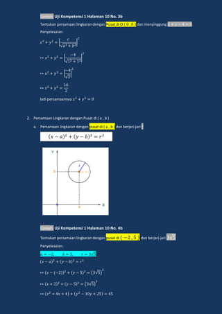 Contoh: Uji Kompetensi 1 Halaman 10 No. 3b
Tentukan persamaan lingkaran dengan Pusat di O dan menyinggung .
Penyelesaian:
√
√
√
Jadi persamaannya
2. Persamaan Lingkaran dengan Pusat di ( a , b )
a. Persamaan lingkaran dengan pusat di ( a , b ) dan berjari-jari r
Contoh: Uji Kompetensi 1 Halaman 10 No. 4b
Tentukan persamaan lingkaran dengan pusat di dan berjari-jari √
Penyelesaian:
√
( √ )
( √ )
𝑥 𝑎 𝑦 𝑏 𝑟
 