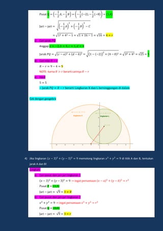 a ( ) ( )
a i ja i √( ) ( )
a i ja i √ √ √
c) Cari jarak
Anggap
a ak √ √( ) √ √
d) Cari nilai
NOTE: karna berarti carinya
e) Hasil
a ak e a i ingka an dan e ingg ngan di dalam
Cek dengan geogebra
4) Jika lingkaran memotong lingkaran di titik A dan B, tentukan
jarak A dan B!
Langkah:
a) Cari pusat dan jari-jari lingkaran 1
inga pe amaan
a
a i ja i √
b) Cari pusat dan jari-jari lingkaran 2
inga pe amaan
a
a i ja i √
 